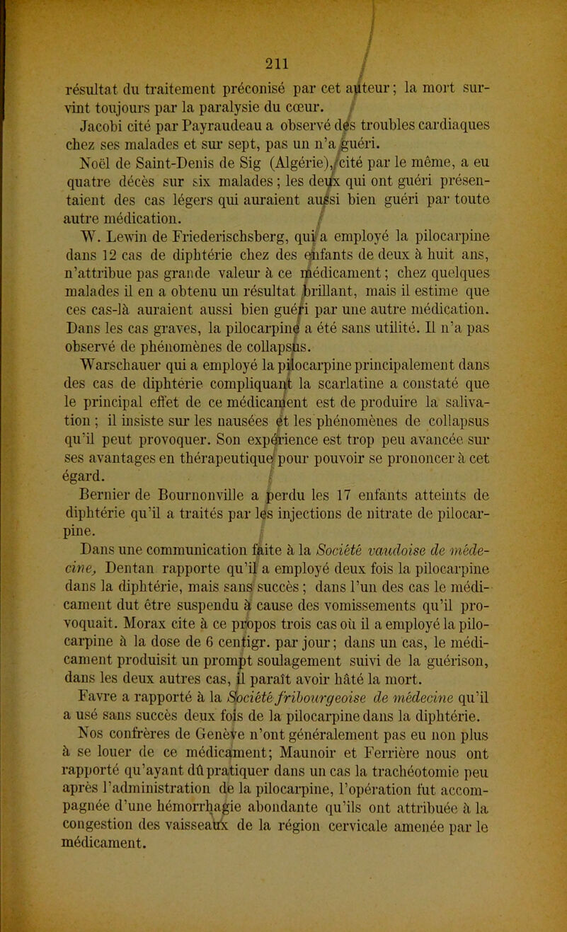résultat du traitement préconisé par cet apteur ; la mort sur- vint toujours par la paralysie du cœur. Jacobi cité par Payraudeau a observé d^'s troubles cardiaques chez ses malades et sui- sept, pas un n’a.guéri. Noël de Saint-Denis de Sig (Algérie),/cité par le même, a eu quatre décès sur six malades ; les àe^x qui ont guéri présen- taient des cas légers qui anraient auisi bien guéri pai‘ toute autre médication. / W. Levin de Friederischsberg, qui a employé la pilocarpine dans 12 cas de diphtérie chez des qiifants de deux à huit ans, n’attribue pas grande valem- à ce médicament; chez quelques malades il en a obtenu un résultat .brillant, mais il estime que ces cas-là auraient aussi bien gnéfi par une autre médication. Dans les cas graves, la pilocarpinô a été sans utilité. Il n’a pas observé de phénomènes de coUapsUs. Warschauer qui a employé la pilocarpine principalement dans des cas de diphtérie compliquaqt la scarlatine a constaté que le principal effet de ce médicament est de produire la saliva- tion ; il insiste sur’ les nausées ^t les phénomènes de collapsus qu’il peut provoquer. Son expdi’ience est trop peu avancée sur ses avantages en thérapeutiqu^ pour pouvoir se prononcer à cet égard. / Dernier de Bournonville a perdu les 17 enfants atteints de diphtérie qu’il a traités par les injections de nitrate de pilocar- pine. Dans une communication faite à la Société vaudoise de méde- cine^ Dentan rapporte qu’il a employé deux fois la pilocarpine dans la diphtérie, mais sans succès ; dans l’un des cas le médi- cament dut être suspendu à cause des vomissements qu’il pro- voquait. Morax cite à ce pbopos trois cas où il a employé la pilo- carpine à la dose de 6 centigi*. pai’ jour ; dans un cas, le médi- cament produisit un prompt soulagement suivi de la guérison, dans les deux autres cas, Ü paraît avoir hâté la mort. Favre a rapporté à la Société frïbourgeoise de médecine qu’il a usé sans succès deux fois de la pilocarpine dans la diphtérie. Nos confrères de Genève n’ont généralement pas eu non plus à se louer de ce médicament; Maunoir et Ferrière nous ont rapporté qu’ayant dû pratiquer dans un cas la trachéotomie peu après l’administration de la pilocarpine, l’opération fut accom- pagnée d’une hémorrhagie abondante qu’ils ont attribuée à la congestion des vaisseatbc de la région cervicale amenée par le médicament.