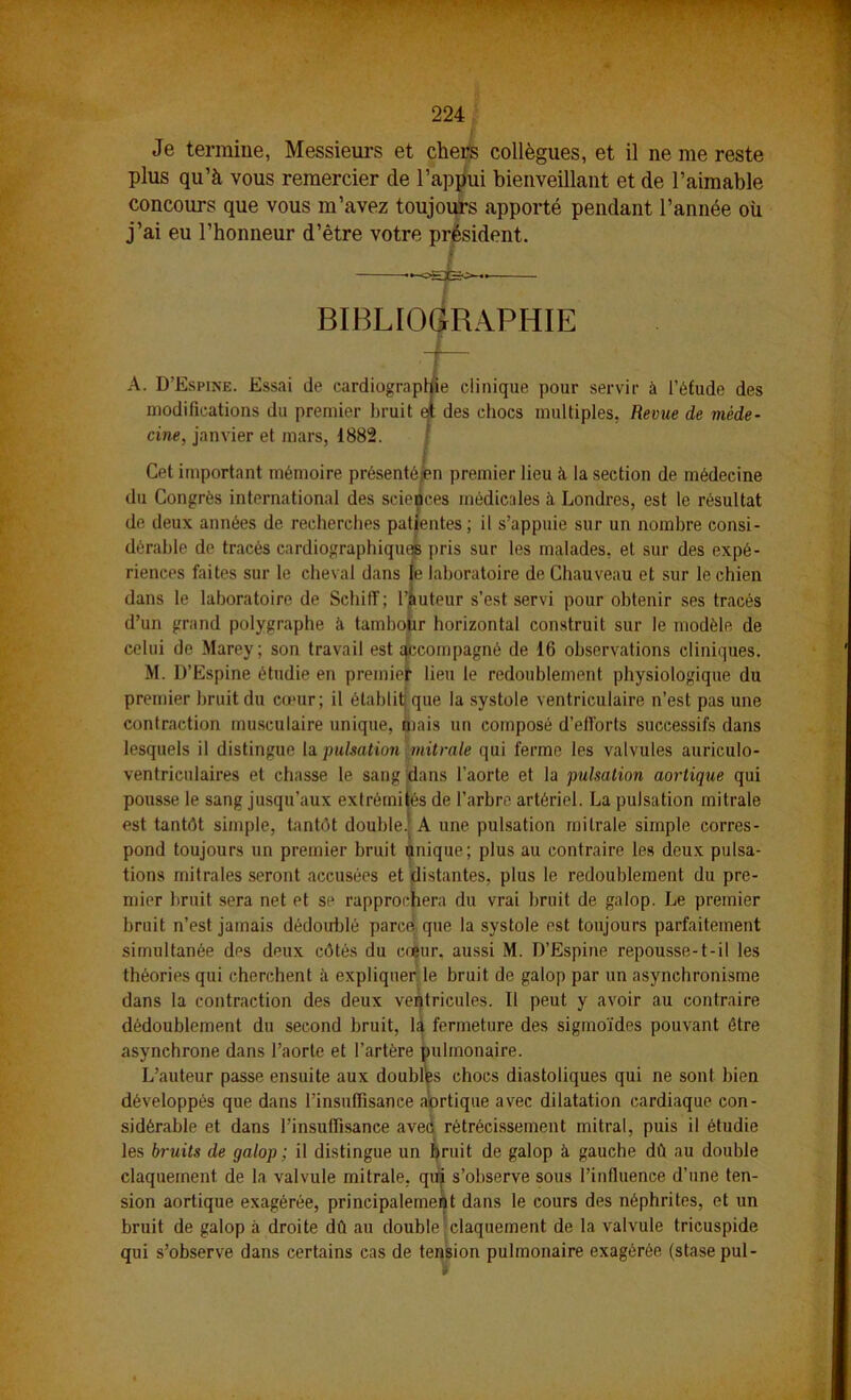 Je termine, Messiem-s et chers collègues, et il ne me reste plus qu’à vous remercier de l’appui bienveillant et de l’aimable concours que vous m’avez toujours apporté pendant l’année où j’ai eu l’honneur d’être votre président. BIBL[0(jiRAPHIE A. D’Espine. Essai de cardiographie clinique pour servir à l’éfude des modifications du premier bruit e* des chocs multiples, Revue de méde- cine, janvier et mars, 1882. / Cet important mémoire présenté^n premier lieu à la section de médecine du Congrès international des sciences médicales k Londres, est le résultat do deux années de recherches patientes; il s’appuie sur un nombre consi- dérable de tracés cardiograpbiquos pris sur les malades, et sur des expé- riences faites sur le cheval dans te laboratoire de Chauveau et sur le chien dans le laboratoire de Schiff ; l’auteur s’est servi pour obtenir ses tracés d’un grand polygraphe à tambopr horizontal construit sur le modèle de celui de Marey; son travail est i^compagné de 16 observations cliniques. M. D’Espine étudie en premielt lieu le redoublement physiologique du premier hruit du cœur; il établitjque la systole ventriculaire n’est pas une contraction musculaire unique, àiais un composé d’efforts successifs dans lesquels il distingue la pulsation mitrale qui ferme les valvules auriculo- ventriculaires et chasse le sang ‘bans l’aorte et la pulsation aortique qui pousse le sang jusqu’aux extrémiiés de l’arbre artériel. La pulsation mitrale est tantôt simple, tantôt double.! A une pulsation mitrale simple corres- pond toujours un premier bruit unique; plus au contraire les deux pulsa- tions mitrales seront accusées et distantes, plus le redoublement du pre- mier bruit sera net et se rapprochera du vrai bruit de galop. Le premier bruit n’est jamais dédoublé parce que la systole est toujours parfaitement simultanée des deux côtés du ccçur, aussi M. D’Espine repousse-t-il les théories qui cherchent expliquer le bruit de galop par un asynchronisme dans la contraction des deux ventricules. Il peut y avoir au contraire dédoublement du second bruit, 1^ fermeture des sigmoïdes pouvant être asynchrone dans l’aorte et l’artère pulmonaire. L’auteur passe ensuite aux doublas chocs diastoliques qui ne sont bien développés que dans l’insuffisance abrtique avec dilatation cardiaque con- sidérable et dans l’insuffisance aved rétrécissement mitral, puis il étudie les bruits de galop ; il distingue un bruit de galop k gauche dû au double claquement de la valvule mitrale, qin s’observe sous l’influence d’une ten- sion aortique exagérée, principalement dans le cours des néphrites, et un bruit de galop à droite dû au double ^ claquement de la valvule tricuspide qui s’observe dans certains cas de tension pulmonaire exagérée (stase pul-