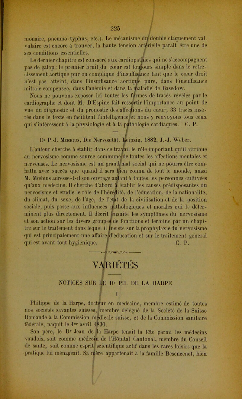 rnonaire, pneumo-typhus, etc.). Le mécanisme drfdouble claquement val. vulaire est encore à trouver, la haute tension art/rielle paraît être une de ses conditions essentielles. Le dernier chapitre est c es qui ne s’accompagnent pas de galop; le premier h urs simple dans le rétré- cissement aortique pur ou ;e tant que le cœur droit n’est pas atteint, dans 1’ Dure, dans l’insuffisance mitrale compensée, dans 1’ die de Basedow. Nous ne pouvons exposi > de tracés révélés par le cardiographe et dont M. J 'importance au point de vue du diagnostic et du p du cœur; 33 tracés insé- rés dans le texte en facilih is y renvoyons tous ceux qui s’intéressent à la physi ie cardiaques. C. P. Dr P.-J. Moebius, Di 1882, J.-J. Weber. L’auteur cherche à établ î important qu’il attribue au nervosisme comme soui les affections mentales et nerveuses. Le nervosisme ' qui ne pourra être com- battu avec succès que qu; de tout le monde, aussi M. Mœbius adresse-t-il son s les personnes cultivées qu’aux médecins. Il chercl causes prédisposantes du nervosisme et étudie le rôl ication, de la nationalité, du climat, du sexe, de l’â lisation et de la position sociale, puis passe aux inl et morales qui le déter- minent plus directement. mptômes du nervosisme et son action sur tes diveri et termine par un chapi- tre sur le traitement dans 1 ’ophylaxie du nervosisme qui est principalement um sur le traitement général qui est avant tout hygiénic G. P. Philippe de la Harpe, doctéur en médecine, membre estimé de toutes nos sociétés savantes suisses, imembre délégué de la Société de la Suisse Romande à la Commission médicale suisse, et de la Commission sanitaire fédérale, naquit le 1er avril 1^30. vaudois, soit comme médecin de l’Hôpital Cantonal, membre du Conseil de santé, soit comme esprit; scientifique actif dans les rares loisirs que la VARIÉTÉS y NOTICES SUR l|c Dr PH. DE LA HARPE c I Son père, le Dr Jean de % Harpe tenait la tête parmi les médecins pratique lui ménageait. Sa nfère appartenait à la famille Besencenet, bien