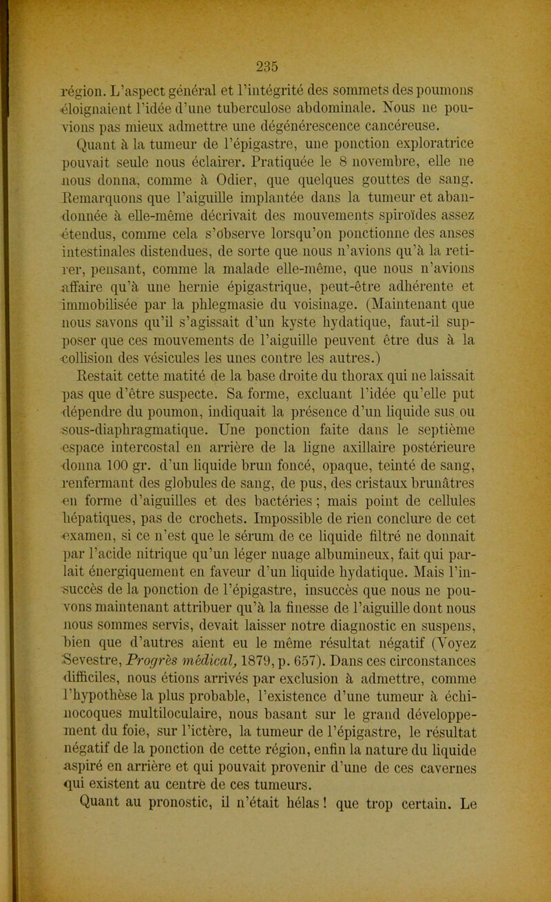 région. L’aspect général et l’intégrité des sommets des poumons éloignaient l’idée d’une tuberculose abdominale. Nous 11e pou- vions pas mieux admettre une dégénérescence cancéreuse. Quant à la tumeur de l’épigastre, une ponction exploratrice pouvait seule nous éclairer. Pratiquée le 8 novembre, elle ne nous donna, comme à Odier, que quelques gouttes de sang. Remarquons que l’aiguille implantée dans la tumeur et aban- donnée à elle-même décrivait des mouvements spiroïdes assez étendus, comme cela s’observe lorsqu’on ponctionne des anses intestinales distendues, de sorte que nous n’avions qu’à la reti- rer, pensant, comme la malade elle-même, que nous n’avions affaire qu’à une hernie épigastrique, peut-être adhérente et immobilisée par la phlegmasie du voisinage. (Maintenant que nous savons qu’il s’agissait d’un kyste hydatique, faut-il sup- poser que ces mouvements de l’aiguille peuvent être dus à la collision des vésicules les unes contre les autres.) Restait cette matité de la base droite du thorax qui ne laissait pas que d’être suspecte. Sa forme, excluant l’idée qu’elle put dépendre du poumon, indiquait la présence d’un liquide sus ou sous-diaphragmatique. Une ponction faite dans le septième espace intercostal en arrière de la ligne axillaire postérieure donna 100 gr. d’un liquide brun foncé, opaque, teinté de sang, renfermant des globules de sang, de pus, des cristaux brunâtres en forme d’aiguilles et des bactéries ; mais point de cellules hépatiques, pas de crochets. Impossible de rien conclure de cet examen, si ce n’est que le sérum de ce liquide filtré ne donnait par l’acide nitrique qu’un léger nuage albumineux, fait qui par- lait énergiquement en faveur d’un liquide hydatique. Mais l’in- succès de la ponction de l’épigastre, insuccès que nous ne pou- vons maintenant attribuer qu’à la finesse de l’aiguille dont nous nous sommes servis, devait laisser notre diagnostic en suspens, bien que d’autres aient eu le même résultat négatif (Voyez Sevèstre, Progrès médical, 1879, p. 657). Dans ces circonstances difficiles, nous étions arrivés par exclusion à admettre, comme l’hypothèse la plus probable, l’existence d’une tumeur à échi- nocoques multiloculaire, nous basant sur le grand développe- ment du foie, sur l’ictère, la tumeur de l’épigastre, le résultat négatif de la ponction de cette région, enfin la nature du liquide aspiré en arrière et qui pouvait provenir d’une de ces cavernes qui existent au centré de ces tumeurs. Quant au pronostic, il 11’était hélas ! que trop certain. Le