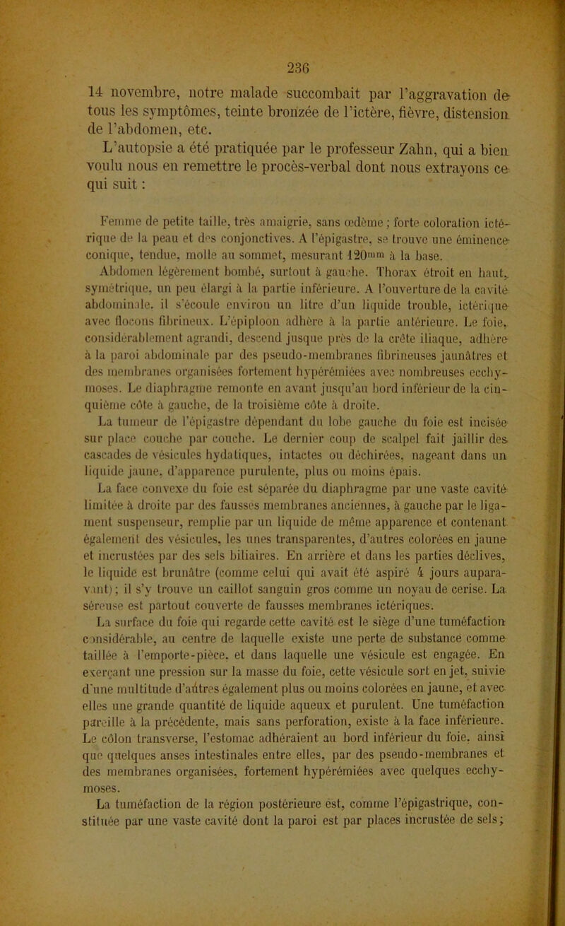 23G ' 14 novembre, notre malade succombait par l’aggravation de tous les symptômes, teinte bronzée de l’ictère, fièvre, distension de l’abdomen, etc. L’autopsie a été pratiquée par le professeur Zahn, qui a bien voulu nous en remettre le procès-verbal dont nous extrayons ce qui suit : Femme de petite taille, très amaigrie, sans œdème; forte coloration icté- rique de la peau et d^s conjonctives. A l’épigastre, se trouve une éminence- conique, tendue, molle au sommet, mesurant 120mm à la base. Abdomen légèrement bombé, surtout à gauche. Thorax étroit en haut, symétrique, un peu élargi à la partie inférieure. A l’ouverture de la cavité abdominale, il s’écoule environ un litre d’un liquide trouble, ietériqufr avec flocons fibrineux. L’épiploon adhère à la partie antérieure. Le foie, considérablement agrandi, descend jusque près de la crête iliaque, adhère à la paroi abdominale par des pseudo-membranes fibrineuses jaunâtres et des membranes organisées fortement hypérémiées avec nombreuses ecchy- moses. Le diaphragme remonte en avant jusqu’au bord inférieur de la cin- quième côte à gauche, de la troisième côte à droite. La tumeur de l’épigastre dépendant du lobe gauche du foie est incisée sur place couche par couche. Le dernier coup de scalpel fait jaillir des cascades de vésicules hydatiques, intactes ou déchirées, nageant dans un liquide jaune, d’apparence purulente, plus ou moins épais. La face convexe du foie est séparée du diaphragme par une vaste cavité limitée à droite par des fausses membranes anciennes, à gauche par le liga- ment suspenseur, remplie par un liquide de même apparence et contenant également des vésicules, les unes transparentes, d’autres colorées en jaune et incrustées par des sels biliaires. En arrière et dans les parties déclives, le liquide est brunâtre (comme celui qui avait été aspiré 4 jours aupara- vant); il s’y trouve un caillot sanguin gros comme un noyau de cerise. La séreuse est partout couverte de fausses membranes ictériques. La surface du foie qui regarde cette cavité est le siège d’une tuméfaction considérable, au centre de laquelle existe une perte de substance comme taillée à l’emporte-pièce, et dans laquelle une vésicule est engagée. En exerçant une pression sur la masse du foie, cette vésicule sort en jet, suivie d'une multitude d’autres également plus ou moins colorées en jaune, et avec elles une grande quantité de liquide aqueux et purulent. Une tuméfaction pareille à la précédente, mais sans perforation, existe à la face inférieure. Le côlon transverse, l’estomac adhéraient au bord inférieur du foie, ainsi que quelques anses intestinales entre elles, par des pseudo-membranes et des membranes organisées, fortement hypérémiées avec quelques ecchy- moses. La tuméfaction de la région postérieure est, comme l’épigastrique, con- stituée par une vaste cavité dont la paroi est par places incrustée de sels;