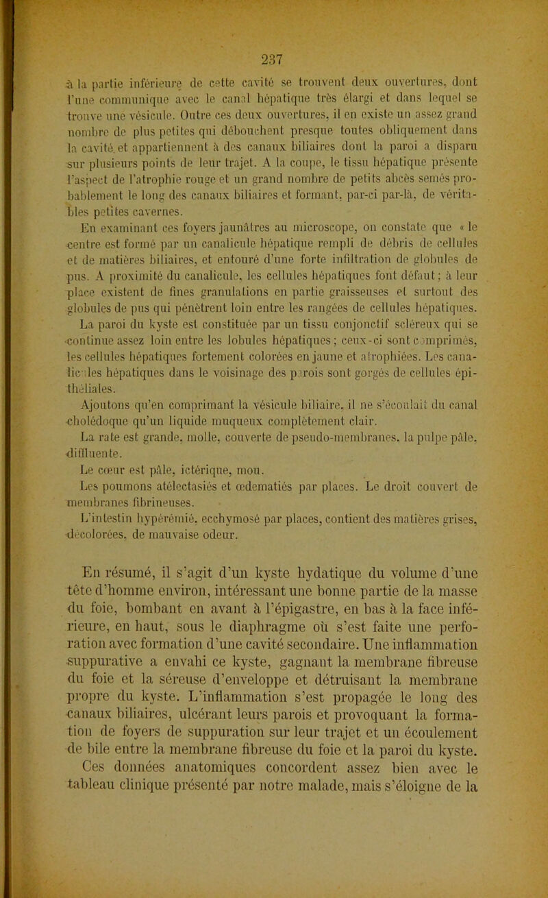 il la partie inférieure de cette cavité se trouvent deux ouvertures, dont l’une communique avec le canal hépatique très élargi et dans lequel se trouve une vésicule. Outre ces deux ouvertures, il en existe un assez grand nombre de plus petites qui débouchent presque toutes obliquement dans la cavité, et appartiennent il des canaux biliaires dont la paroi a disparu sur plusieurs points de leur trajet. A la coupe, le tissu hépatique présente l’aspect de l’atrophie rouge et un grand nombre de petits abcès semés pro- bablement le long des canaux biliaires et formant, par-ci par-là, de vérita- bles petites cavernes. En examinant ces foyers jaunâtres au microscope, on constate que « le centre est formé par un canalicule hépatique rempli de débris de cellules et de matières biliaires, et entouré d’une forte infiltration de globules de pus. A proximité du canalicule, les cellules hépatiques font défaut; à leur place existent de fines granulations en partie graisseuses et surtout des globules de pus qui pénètrent loin entre les rangées de cellules hépatiques. La paroi du kyste est constituée par un tissu conjonctif scléreux qui se continue assez loin entre les lobules hépatiques; ceux-ci sont c imprimés, les cellules hépatiques fortement colorées en jaune et atrophiées. Los cana- lic : les hépatiques dans le voisinage des parois sont gorgés de cellules épi- théliales. Ajoutons qu’en comprimant la vésicule biliaire, il ne s’écoulait du canal cholédoque qu’un liquide muqueux complètement clair. La rate est grande, molle, couverte de pseudo-membranes, la pulpe pâle, <li fil uen te. Le cœur est pâle, ictérique, mou. Les poumons atélectasiés et œdématiés par places. Le droit couvert de membranes fibrineuses. L’intestin hypèrémié, ecchymose par places, contient des matières grises, décolorées, de mauvaise odeur. Eu résumé, il s’agit d’un kyste bydatique du volume d’une tête d’homme environ, intéressant une bonne partie de la niasse du foie, bombant en avant à l’épigastre, en bas à la face infé- rieure, en haut, sous le diaphragme où s’est faite une perfo- ration avec formation d’une cavité secondaire. Une inflammation suppurative a envahi ce kyste, gagnant la membrane fibreuse du foie et la séreuse d’enveloppe et détruisant la membrane propre du kyste. L’inflammation s’est propagée le long des canaux biliaires, ulcérant leurs parois et provoquant la forma- tion de foyers de suppuration sur leur trajet et un écoulement de bile entre la membrane fibreuse du foie et la paroi du kyste. Ces données anatomiques concordent assez bien avec le tableau clinique présenté par notre malade, mais s’éloigne de la