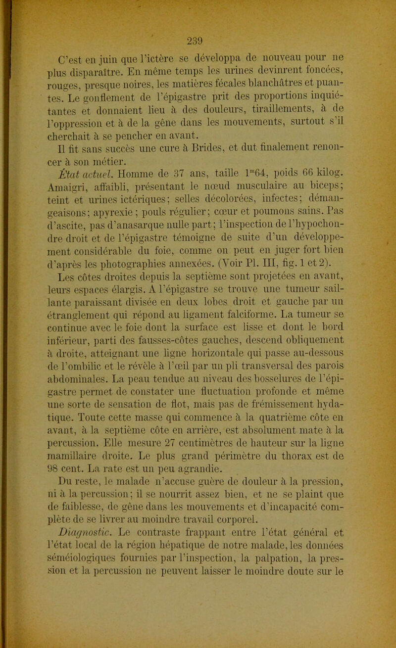 C’est en juin que l’ictère se développa de nouveau pour ne plus disparaître. En même temps les urines devinrent foncées, rouges, presque noires, les matières fécales blanchâtres et puan- tes. Le gonflement de l’épigastre prit des proportions inquié- tantes et donnaient lieu à des douleurs, tiraillements, à de l’oppression et à de la gêne dans les mouvements, surtout s’il cherchait à se pencher en avant. Il fit sans succès une cure h Brides, et dut finalement renon- cer à son métier. État actuel. Homme de 37 ans, taille lm64, poids 66 küog. Amaigri, affaibli, présentant le nœud musculaire au biceps; teint et urines ictériques; selles décolorées, infectes; déman- geaisons; apyrexie ; pouls régulier; cœur et poumons sains. Pas d’ascite, pas d’anasarque nulle part; l’inspection del’hypochon- dre droit et de l’épigastre témoigne de suite d’un développe- ment considérable du foie, comme on peut en juger fort bien d’après les photographies annexées. (Voir PI. III, fig. 1 et 2). Les côtes droites depuis la septième sont projetées en avant, leurs espaces élargis. A l’épigastre se trouve une tumeur sail- lante paraissant divisée en deux lobes droit et gauche par un étranglement qui répond au ligament falciforme. La tumeur se continue avec le foie dont la surface est lisse et dont le bord inférieur, parti des fausses-côtes gauches, descend obliquement à droite, atteignant une ligne horizontale qui passe au-dessous de l’ombilic et le révèle à l’œil par un pli transversal des parois abdominales. La peau tendue au niveau des bosselures de l’épi- gastre permet de constater une fluctuation profonde et même une sorte de sensation de flot, mais pas de frémissement hyda- tique. Toute cette masse qui commence à la quatrième côte en avant, à la septième côte en arrière, est absolument mate à la percussion. Elle mesure 27 centimètres de hauteur sur la ligne mamillaire droite. Le plus grand périmètre du thorax est de 98 cent. La rate est un peu agrandie. Du reste, le malade n’accuse guère de douleur à. la pression, ni à la percussion; il se nourrit assez bien, et ne se plaint que de faiblesse, de gêne dans les mouvements et d’incapacité com- plète de se livrer au moindre travail corporel. Diagnostic. Le contraste frappant entre l’état général et l’état local de la région hépatique de notre malade, les données séméiologiques fournies par l’inspection, la palpation, la pres- sion et la percussion ne peuvent laisser le moindre doute sur le