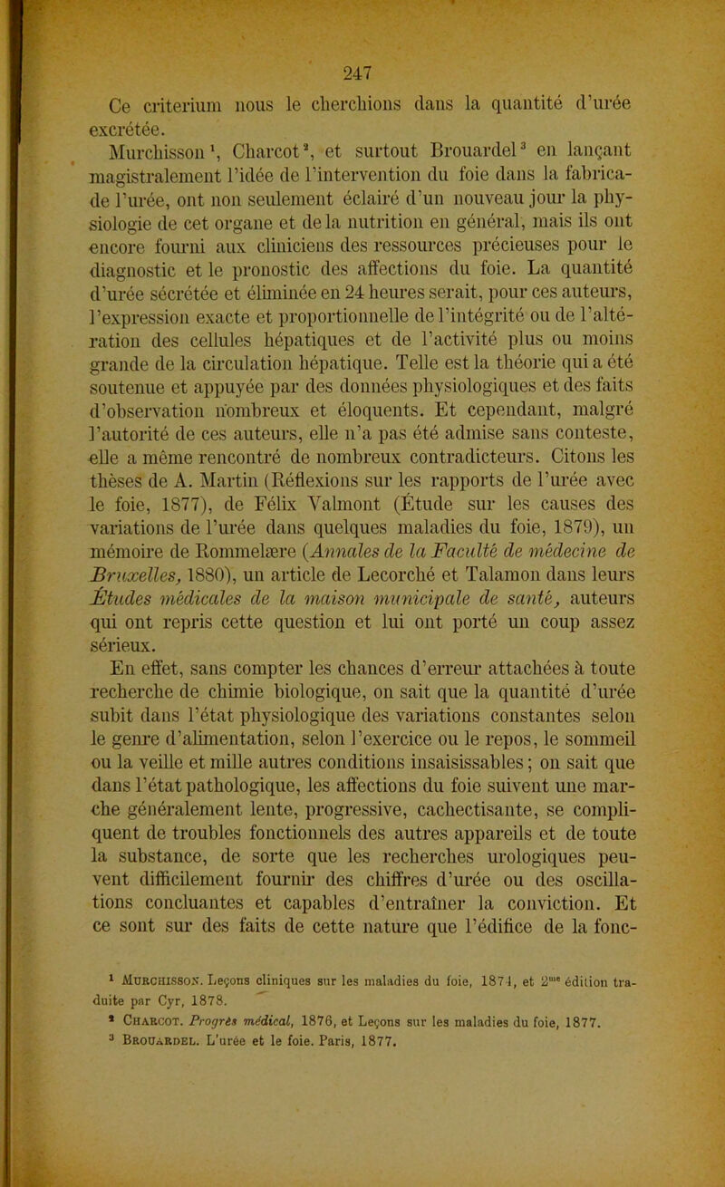 Ce critérium nous le cherchions dans la quantité d’urée excrétée. Murchisson1, Charcot2, et surtout Brouardel3 en lançant magistralement l’idée de l’intervention du foie dans la fabrica- de l’urée, ont non seulement éclairé d’un nouveau jour la phy- siologie de cet organe et de la nutrition en général, mais ils ont encore fourni aux cliniciens des ressources précieuses pour le diagnostic et le pronostic des affections du foie. La quantité d’urée sécrétée et éliminée en 24 heures serait, pour ces auteurs, l’expression exacte et proportionnelle de l’intégrité ou de l’alté- ration des cellules hépatiques et de l’activité plus ou moins grande de la circulation hépatique. Telle est la théorie qui a été soutenue et appuyée par des données physiologiques et des faits d’observation nombreux et éloquents. Et cependant, malgré l’autorité de ces auteurs, elle n’a pas été admise sans conteste, elle a même rencontré de nombreux contradicteurs. Citons les thèses de A. Martin (Réflexions sur les rapports de l’urée avec le foie, 1877), de Félix Valmont (Étude sur les causes des variations de l’urée dans quelques maladies du foie, 1879), un mémoire de Rommelære (Annales de la Faculté de médecine de Bruxelles, 1880), un article de Lecorché et Talamon dans leurs Études médicales de la maison municipale de santé, auteurs qui ont repris cette question et lui ont porté un coup assez sérieux. En effet, sans compter les chances d’erreur attachées à toute recherche de chimie biologique, on sait que la quantité d’urée subit dans l’état physiologique des variations constantes selon le genre d’alimentation, selon l’exercice ou le repos, le sommeil ou la veille et mille autres conditions insaisissables ; on sait que dans l’état pathologique, les affections du foie suivent une mar- che généralement lente, progressive, cachectisante, se compli- quent de troubles fonctionnels des autres appareils et de toute la substance, de sorte que les recherches urologiques peu- vent difficilement fournil- des chiffres d’urée ou des oscilla- tions concluantes et capables d’entraîner la conviction. Et ce sont sur des faits de cette nature que l’édifice de la fonc- 1 Murchissox. Leçons cliniques sur les maladies du foie, 1871, et a1'édition tra- duite par Cyr, 1878. * Charcot. Progrès médical, 1876, et Leçons sur les maladies du foie, 1877. 3 Brouardel. L’urée et le foie. Paris, 1877.