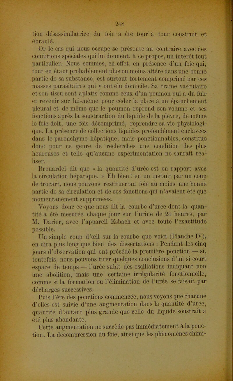 tion désassimilatrice du foie a été tour il tour construit et ébranlé. Or le cas qui nous occupe se présente au contraire avec des conditions spéciales qui lui donnent, h ce propos, un intérêt tout particulier. Nous sommes, en effet, en présence d’un foie qui, tout en étant probablement plus ou moins altéré dans une bonne partie de sa substance, est surtout fortement comprimé par ces masses parasitaires qui y ont élu domicile. Sa trame vasculaire et son tissu sont aplatis comme ceux d’un poumon qui a dû fuir et revenir sur lui-même pour céder la place à un épanchement pleural et de même que le poumon reprend son volume et ses fonctions après la soustraction du liquide delà plèvre, de même le foie doit, une fois décomprimé, reprendre sa vie physiologi- que. La présence de collections liquides profondément enclavées dans le parenchyme hépatique, mais ponctionnables, constitue donc pour ce genre de recherches une condition des plus heureuses et telle qu’aucune expérimentation ne saurait réa- liser. Brouanlel dit que « la quantité d’urée est en rapport avec la circulation hépatique. » Eh bien! en un instant par un coup de trocart, nous pouvons restituer au foie au moins une bonne partie de sa circulation et de ses fonctions qui n’avaient été que momentanément supprimées. Voyons donc ce que nous dit la courbe d’urée dont la quan- tité a été mesurée chaque jour sur l’urine de 24 heures, par M. Darier, avec l’appareil Esbach et avec toute l’exactitude possible. Un simple coup d’œil sur la courbe que voici (Planche IV), en dira plus long que bien des dissertations : Pendant les cinq jours d’observation qui ont précédé la première ponction — si, toutefois, nous pouvons tirer quelques conclusions d’un si court espace de temps — l’urée subit des oscillations indiquant non une abolition, mais une certaine irrégularité fonctionnelle, comme si la formation ou l’élimination de l’urée se faisait par décharges successives. Puis l’ère des ponctions commencée, nous voyons que chacune d’elles est suivie d’une augmentation dans la quantité d’urée, quantité d’autant plus grande que celle du liquide soustrait a été plus abondante. Cette augmentation ne succède pas immédiatement à la ponc- tion. La décompression du foie, ainsi que les phénomènes chimi-