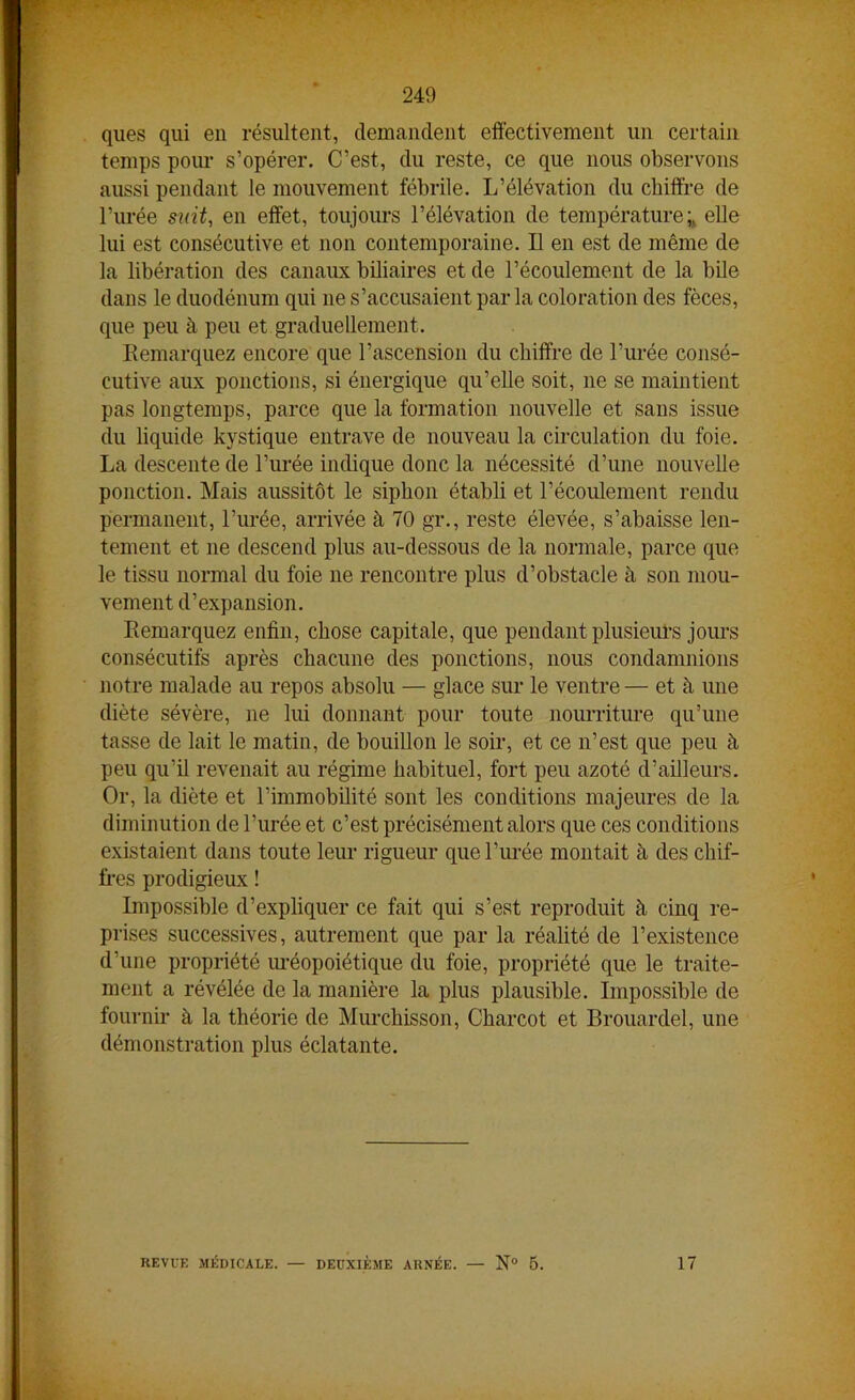 J+'y¥ 249 ques qui en résultent, demandent effectivement un certain temps pour s’opérer. C’est, du reste, ce que nous observons aussi pendant le mouvement fébrile. L’élévation du chiffre de l’urée sait, en effet, toujours l’élévation de températureelle lui est consécutive et non contemporaine. Il en est de même de la libération des canaux biliaires et de l’écoulement de la bile dans le duodénum qui 11e s’accusaient par la coloration des fèces, que peu à peu et graduellement. Remarquez encore que l’ascension du chiffre de l’urée consé- cutive aux ponctions, si énergique qu’elle soit, ne se maintient pas longtemps, parce que la formation nouvelle et sans issue du liquide kystique entrave de nouveau la circulation du foie. La descente de l’urée indique donc la nécessité d’une nouvelle ponction. Mais aussitôt le siphon établi et l’écoulement rendu permanent, l’urée, arrivée à 70 gr., reste élevée, s’abaisse len- tement et ne descend plus au-dessous de la normale, parce que le tissu normal du foie ne rencontre plus d’obstacle à son mou- vement d’expansion. Remarquez enfin, chose capitale, que pendant plusieurs jours consécutifs après chacune des ponctions, nous condamnions notre malade au repos absolu — glace sur le ventre — et à une diète sévère, 11e lui donnant pour toute nourriture qu’une tasse de lait le matin, de bouillon le soir, et ce n’est que peu à peu qu’il revenait au régime habituel, fort peu azoté d’ailleurs. Or, la diète et l’immobilité sont les conditions majeures de la diminution de l’urée et c’est précisément alors que ces conditions existaient dans toute leur rigueur que l’urée montait à des chif- fres prodigieux ! Impossible d’expliquer ce fait qui s’est reproduit à cinq re- prises successives, autrement que par la réalité de l’existence d’une propriété uréopoiétique du foie, propriété que le traite- ment a révélée de la manière la plus plausible. Impossible de fournir à la théorie de Murchisson, Charcot et Brouardel, une démonstration plus éclatante.