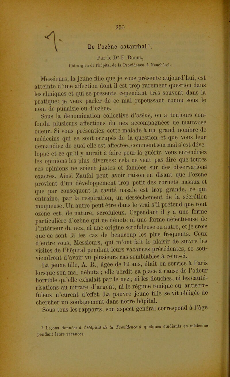 1' De l’ozène catarrhal1, Par le Dr F. Borel, Chirurgien do l’hôpital de la Providence à Neuchâtel. Messieurs, la jeune fille que je vous présente aujourd’hui, est atteinte d’une affection dont il est trop rarement question dans les cliniques et qui se présente cependant très souvent dans la pratique; je veux parler de ce mal repoussant connu sous le nom de punaisie ou d’ozène. Sous la dénomination collective d'ozène, on a toujours con- fondu plusieurs affections du nez accompagnées de mauvaise odeur. Si vous présentiez cette malade à un grand nombre de médecins qui se sont occupés de la question et que vous leur demandiez de quoi elle est affectée, comment son mal s’est déve- loppé et ce qu’il y aurait à faire pour la guérir, vous entendriez les opinions les plus diverses; cela ne veut pas dire que toutes ces opinions 11e soient justes et fondées sur des observations exactes. Ainsi Zaufal peut avoir raison en disant que l’ozène provient d’un développement trop petit des cornets nasaux et que par conséquent la cavité nasale est trop grande, ce qui entraîne, par la respiration, un dessèchement de la sécrétion muqueuse. U11 autre peut être dans le vrai s’il prétend que tout ozène est, de nature, scrofuleux. Cependant il y a une forme particulière d’ozène qui ne dénote ni une forme défectueuse de l’intérieur du nez, ni une origine scrofuleuse ou autre, et je crois que ce sont là les cas de beaucoup les plus fréquents. Ceux d’entre vous, Messieurs, qui m’ont fait le plaisir de suivre les visites de l’hôpital pendant leurs vacances précédentes, se sou- viendront d’avoir vu plusieurs cas semblables à celui-ci. La jeune fille, A. R., âgée de 19 ans, était en service à Paris lorsque son mal débuta ; elle perdit sa place à cause de l’odeur horrible qu’elle exhalait par le nez ; ni les douches, ni les cauté- risations au nitrate d’argent, ni le régime tonique ou antiscro- fuleux 11’eurent d’effet. La pauvre jeune fille se vit obligée de chercher un soulagement dans notre hôpital. Sous tous les rapports, son aspect général correspond à 1 âge » Levons données à l'Hôpital de la Providence à quelques étudiants en médecine pendant leurs vacances.