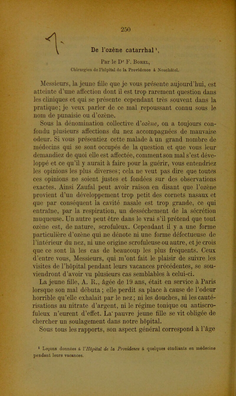 \ De l’ozène catarrhal1, Par le Dr F. Bokel, Chirurgien de l'hôpital de la Providence à Neuchâtel. Messieurs, la jeune fille que je vous présente aujourd’hui, est atteinte d’une affection dont il est trop rarement question dans les cliniques et qui se présente cependant très souvent dans la pratique; je veux parler de ce mal repoussant connu sous le nom de punaisie ou d’ozène. Sous la dénomination collective d’ozène, on a toujours con- fondu plusieurs affections du nez accompagnées de mauvaise odeur. Si vous présentiez cette malade à un grand nombre de médecins qui se sont occupés de la question et que vous leur demandiez de quoi elle est affectée, comment son mal s’est déve- loppé et ce qu’il y aurait à faire pour la guérir, vous entendriez les opinions les plus diverses ; cela ne veut pas dire que toutes ces opinions 11e soient justes et fondées sur des observations exactes. Ainsi Zaufal peut avoir raison en disant que l’ozène provient d’un développement trop petit des cornets nasaux et que par conséquent la cavité nasale est trop grande, ce qui entraîne, par la respiration, un dessèchement de la sécrétion muqueuse. Un autre peut être dans le vrai s’il prétend que tout ozène est, de nature, scrofuleux. Cependant il y a une forme particulière d’ozène qui ne dénote ni une forme défectueuse de l’intérieur du nez, ni une origine scrofuleuse ou autre, et je crois que ce sont là les cas de beaucoup les plus fréquents. Ceux d’entre vous, Messieurs, qui m’ont fait le plaisir de suivre les visites de l’hôpital pendant leurs vacances précédentes, se sou- viendront d’avoir vu plusieurs cas semblables à celui-ci. La jeune fille, A. R., âgée de 19 ans, était en service à Paris lorsque son mal débuta ; elle perdit sa place à cause de l’odeur horrible qu’elle exhalait par le nez ; ni les douches, ni les cauté- risations au nitrate d’argent, ni le régime tonique ou antiscro- fuleux n’eurent d’effet. La’ pauvre jeune fille se vit obligée de chercher un soulagement dans notre hôpital. Sous tous les rapports, son aspect général correspond à l’âge 1 Leçons données à l'Hôpital de la Providence à quelques étudiants en médecine pendant leurs vacances.