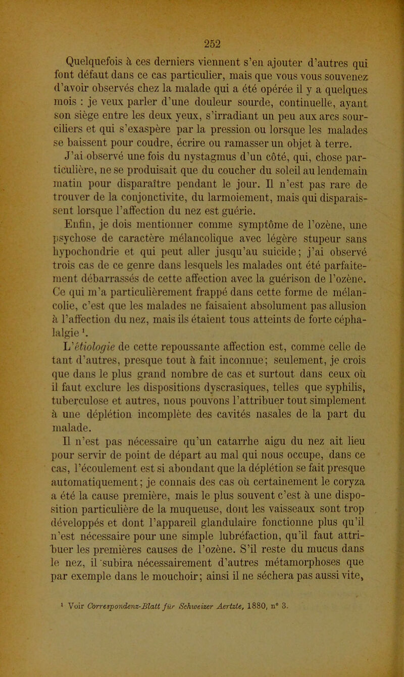 Quelquefois à ces derniers viennent s’en ajouter d’autres qui font défaut dans ce cas particulier, mais que vous vous souvenez d’avoir observés chez la malade qui a été opérée il y a quelques mois : je veux parler d’une douleur sourde, continuelle, ayant son siège entre les deux yeux, s’irradiant un peu aux arcs sour- ciliers et qui s’exaspère par la pression ou lorsque les malades se baissent pour coudre, écrire ou ramasser un objet à terre. J’ai observé une fois du nystagmus d’un côté, qui, chose par- ticulière, ne se produisait que du coucher du soleil au lendemain matin pour disparaître pendant le jour. Il n’est pas rare de trouver de la conjonctivite, du larmoiement, mais qui disparais- sent lorsque l’affection du nez est guérie. Enfin, je dois mentionner comme symptôme de l’ozène, une psychose de caractère mélancolique avec légère stupeur sans hypochondrie et qui peut aller jusqu’au suicide; j’ai observé trois cas de ce genre dans lesquels les malades ont été parfaite- ment débarrassés de cette affection avec la guérison de l’ozène. Ce qui m’a particulièrement frappé dans cette forme de mélan- colie, c’est que les malades ne faisaient absolument pas allusion à l’affection du nez, mais ils étaient tous atteints de forte cépha- lalgie L'étiologie de cette repoussante affection est, comme celle de tant d’autres, presque tout à fait inconnue; seulement, je crois que dans le plus grand nombre de cas et surtout dans ceux où il faut exclure les dispositions dyscrasiques, telles que syphilis, tuberculose et autres, nous pouvons F attribuer tout simplement à une déplétion incomplète des cavités nasales de la part du malade. Il n’est pas nécessaire qu’un catarrhe aigu du nez ait lieu pour servir de point de départ au mal qui nous occupe, dans ce cas, l’écoulement est si abondant que la déplétion se fait presque automatiquement ; je connais des cas où certainement le coryza a été la cause première, mais le plus souvent c’est à une dispo- sition particulière de la muqueuse, dont les vaisseaux sont trop développés et dont l’appareil glandulaire fonctionne plus qu’il n’est nécessaire pour une simple lubréfactiou, qu’il faut attri- buer les premières causes de l’ozène. S’il reste du mucus dans le nez, il subira nécessairement d’autres métamorphoses que par exemple dans le mouchoir; ainsi il ne séchera pas aussi vite. Voir Correspondenz-Blatt fur Schweizer Aertzte, 1880, n° 3.