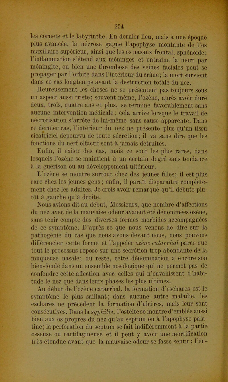 les cornets et le labyrinthe. En dernier lieu, mais à une époque plus avancée, la nécrose gagne l’apophyse montante de l’os maxillaire supérieur, ainsi que les os nasaux frontal, sphénoïde; l’inflammation s’étend aux méninges et entraîne la mort par méningite, ou bien une thrombose des veines faciales peut se propager par l’orbite dans l’intérieur du crâne; la mort survient dans ce cas longtemps avant la destruction totale du nez. Heureusement les choses ne se présentent pas toujours sous un aspect aussi triste; souvent même, l’ozène, après avoir duré deux, trois, quatre ans et plus, se termine favorablement sans aucune intervention médicale ; cela arrive lorsque le travail de nécrotisation s’arrête de lui-même sans cause apparente. Dans ce dernier cas, l’intérieur du nez ne présente plus qu’un tissu cicatriciel dépourvu de toute sécrétion ; il va sans dire que les fonctions du nerf olfactif sont à jamais détruites. Enfin, il existe des cas, mais ce sont les plus rares, dans lesquels l’ozène se maintient à un certain degré sans tendance à la guérison ou au développement ultérieur. L’ozène se montre surtout chez des jeunes filles; il est plus rare chez les jeunes gens ; enfin, il paraît disparaître complète- ment chez les adultes. Je crois avoir remarqué qu’il débute plu- tôt à gauche qu’à droite. Nous avions dit au début, Messieurs, que nombre d’affections du nez avec de la mauvaise odeur avaient été dénommées ozène, sans tenir compte des diverses formes morbides accompagnées de ce symptôme. D’après ce que nous venons de dire sur la pathogénie du cas que nous avons devant nous, nous pouvons différencier cette forme et l’appeler ozène catarrhal parce que tout le processus repose sur une sécrétion trop abondante de la. muqueuse nasale; du reste, cette dénomination a encore son bien-fondé dans un ensemble nosologique qui ne permet pas de confondre cette affection avec celles qui n’envahissent d’habi- tude le nez que dans leurs phases les plus ultimes. Au début de l’ozène catarrhal, la formation d’eschares est le symptôme le plus saillant; dans aucune autre maladie, les eschares ne précèdent la formation d’ulcères, mais leur sont consécutives. Dans la syphilis, l’ostéite se montre d’emblée aussi bien aux os propres du nez qu’au septum ou à l’apophyse pala- tine ; la perforation du septum se fait indifféremment à la partie osseuse ou cartilagineuse et il peut y avoir une mortification très étendue avant que la mauvaise odeur se fasse sentir; l’en-