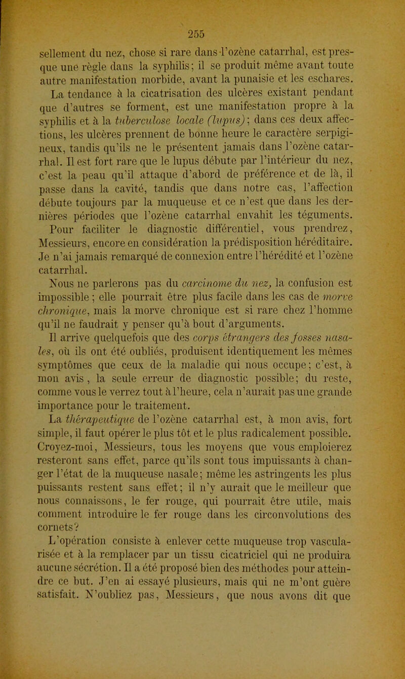 sellement du nez, chose si rare dansTozène catarrhal, est pres- que une règle dans la syphilis; il se produit même avant toute autre manifestation morbide, avant la punaisie et les eschares. La tendance à la cicatrisation des ulcères existant pendant que d’autres se forment, est une manifestation propre à la syphilis et à la tuberculose locale (lupus) ; dans ces deux affec- tions, les ulcères prennent de bonne heure le caractère serpigi- neux, tandis qu’ils 11e le présentent jamais dans l’ozène catar- rhal. Il est fort rare que le lupus débute par l’intérieur du nez, c’est la peau qu’il attaque d’abord de préférence et de là, il passe dans la cavité, tandis que dans notre cas, l’affection débute toujours par la muqueuse et ce n’est que dans les der- nières périodes que l’ozène catarrhal envahit les téguments. Pour faciliter le diagnostic différentiel, vous prendrez, Messieurs, encore en considération la prédisposition héréditaire. Je n’ai jamais remarqué de connexion entre l’hérédité et l’ozène catarrhal. Nous ne parlerons pas du carcinome du nez, la confusion est impossible ; elle pourrait être plus facile dans les cas de morve chronique, mais la morve chronique est si rare chez l’homme qu’il ne faudrait y penser qu’à bout d’arguments. Il arrive quelquefois que des corps étrangers des fosses nasa- les, où ils ont été oubliés, produisent identiquement les mêmes symptômes que ceux de la maladie qui nous occupe; c’est, à mon avis , la seule erreur de diagnostic possible; du reste, comme vous le verrez tout à l’heure, cela n’aurait pas une grande importance pour le traitement. La thérapeutique de l’ozène catarrhal est, à mon avis, fort simple, il faut opérer le plus tôt et le plus radicalement possible. Croyez-moi, Messieurs, tous les moyens que vous emploierez resteront sans effet, parce qu’ils sont tous impuissants à chan- ger l’état de la muqueuse nasale; même les astringents les plus puissants restent sans effet; il n’y aurait que le meilleur que nous connaissons, le fer rouge, qui pourrait être utile, mais comment introduire le fer rouge dans les circonvolutions des cornets? L’opération consiste à enlever cette muqueuse trop vascula- risée et à la remplacer par un tissu cicatriciel qui ne produira aucune sécrétion. Il a été proposé bien des méthodes pour attein- dre ce but. J’en ai essayé plusieurs, mais qui ne m’ont guère satisfait. N’oubliez pas, Messieurs, que nous avons dit que