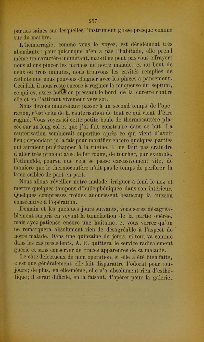 parties saines sur lesquelles l’instrument glisse presque comme sur du marbre. L’hémorragie, comme vous le voyez, est décidément très abondante ; pour quiconque u’en a pas l’habitude, elle prend même un caractère inquiétant, mais il ne peut pas vous effrayer: nous allons pincer les narines de notre malade, et au bout de deux ou trois minutes, nous trouvons les cavités remplies de caillots que nous pouvons éloigner avec les pinces à pansement. Ceci fait, il nous reste encore à ruginer la muqueuse du septum, ce qui est assez facfil en pressant le bord de la curette contre elle et en l’attirant vivement vers soi. Nous devons maintenant passer à un second temps de l’opé- ration, c’est celui de la cautérisation de tout ce qui vient d’être ruginé. Vous voyez ici cette petite boule de thermocautère pla- cée sur un long col et que j’ai fait construire dans ce but. La cautérisation semblerait superflue après ce qui vient d’avoir lieu; cependant je la fais pour mortifier encore quelques parties qui auraient pu échapper à la rugine. Il ne faut pas craindre d’aller très profond avec le fer rouge, de toucher, par exemple, l’ethmoïde, pourvu que cela se passe excessivement vite, de manière que le thermocautère n’ait pas le temps de perforer la lame criblée de part en part. Nous allons réveiller notre malade, irriguer à fond le nez et mettre quelques tampons d’huile phéniquée dans son intérieur. Quelques compresses froides adoucissent beaucoup la cuisson consécutive à l’opération. Demain et les quelques jours suivants, vous serez désagréa- blement surpris en voyant la tuméfaction de la partie opérée, mais ayez patience encore une huitaine, et vous verrez qu’on ne remarquera absolument rien de désagréable à l’aspect de notre malade. Dans une quinzaine de jours, si tout va comme dans les cas précédents, A. R. quittera le service radicalement guérie et sans conserver de traces apparentes de sa maladie. Le côté défectueux de mon opération, si elle a été bien faite, c’est que généralement elle fait disparaître l’odorat pour tou- jours ; de plus, en elle-même, elle n’a absolument rien d’esthé- tique; il serait difficile, en la faisant, d’opérer pour la galerie.