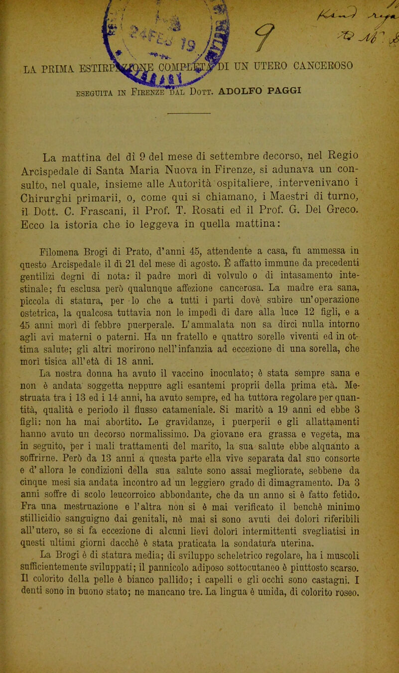 LA PRIMA ESTIRPINONE COMPLl^^DI UN UTERO CANCEROSO ESEGUITA IN FIRENZE DAL DoTT. ADOLFO PAGGI x? -4: j La mattina del dì 9 del mese di settembre decorso, nel Regio Arcispedale di Santa Maria Nuova in Firenze, si adunava un con- sulto, nel quale, insieme alle Autorità ospitaliere, intervenivano i Chirurghi primarii, o, come qui si chiamano, i Maestri di turno, il Dott. C. Frascani, il Prof. T. Rosati ed il Prof. G. Del Greco. Ecco la istoria che io leggeva in quella mattina: ♦ Filomena Brogi di Prato, d’anni 45, attendente a casa, fu ammessa in questo Arcispedale il di 21 del mese di agosto. È affatto immune da precedenti gentilizi degni di nota: il padre morì di volvulo o di intasamento inte- stinale; fu esclusa però qualunque affezione cancerosa. La madre era sana, piccola di statura, per lo che a tutti i parti dovè subire un’operazione ostetrica, la qualcosa tuttavia non le impedì di dare alla luce 12 figli, e a 45 anni morì di febbre puerperale. L’ammalata non sa dirci nulla intorno agli avi materni o paterni. Ha un fratello e quattro sorelle viventi ed in ot- tima salute; gli altri morirono nell’infanzia ad eccezione di una sorella, che morì tisica all’età di 18 anni. La nostra donna ha avuto il vaccino inoculato; è stata sempre sana e non è andata soggetta neppure agli esantemi proprii della prima età. Me- struata tra i 13 ed i 14 anni, ha avuto sempre, ed ha tuttora regolare per quan- tità, qualità e periodo il flusso catameniale. Si maritò a 19 anni ed ebbe 3 figli: non ha mai abortito. Le gravidanze, i puerperii e gli allattamenti hanno avuto un decorso normalissimo. Da giovane era grassa e vegeta, ma in seguito, per i mali trattamenti del marito, la sua salute ebbe alquanto a soffrirne. Però da 13 anni a questa parte ella vive separata dal suo consorte e d’ allora le condizioni della sua salute sono assai megliorate, sebbene da cinque mesi sia andata incontro ad un leggiero grado di dimagramento. Da 3 anni soffre di scolo leucorroico abbondante, che da un anno si è fatto fetido. Fra una mestruazione e l’altra non si è mai verificato il benché minimo stillicidio sanguigno dai genitali, nè mai si sono avuti dei dolori riferibili all’utero, se si fa eccezione di alcuni lievi dolori intermittenti svegliatisi in questi ultimi giorni dacché è stata praticata la sondatur'a uterina. La Brogi è di statura media; di sviluppo scheletrico regolare, ha i muscoli sufficientemente sviluppati; il pannicolo adiposo sottocutaneo è piuttosto scarso. Il colorito della pelle è bianco pallido; i capelli e gli occhi sono castagni. I denti sono in buono stato; no mancano tre. La lingua è umida, di colorito roseo.