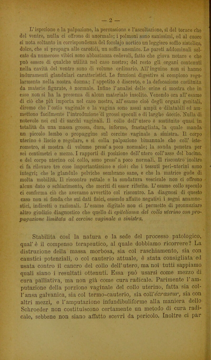 L’ispezione e la palpazione, la percussione e l’ascoltazione, sì del torace che del ventre, nulla ci offrono di anormale; i polmoni sono sanissimi, ed al cuore si nota soltanto in corrispondenza del focolajo aortico un leggiero soffio sistolico, dolce, che si propaga alle carotidi, un soffio anemico. Le pareti addominali sol- cate da numerose vibici sono abbastanza cedevoli, fatto che giova notare e che può essere di qualche utilità nel caso nostro; del resto gli organi contenuti nella cavità del ventre sono di volume ordinario. All’inguine non si hanno induramenti glandulari caratteristici. Le funzioni digestive si compiono rego- larmente nella nostra donna; l’appetito è discreto, e la defecazione costituita da materie figurate, è normale. Infine l’analisi delle orine ci mostra che in esse non si ha la presenza di alcun materiale insolito. Venendo ora all’esame di ciò che più importa nel caso nostro, all’esame cioè degli organi genitali, diremo che l’ostio vaginale e la vagina sono assai ampii o dilatabili ed am- mettono facilmente l’introduzione'di grossi speculi o di larghe doccio. Nulla di notevole nei cui di succhi vaginali. Il collo dell’utero è sostituito quasi in totalità da una massa grossa, dura, informe, frastagliata, la quale manda nn piccolo lembo o propaggine sul cercine vaginale a sinistra. Il corpo uterino è liscio e regolare, e sì colla palpazione bimanuale che coll’ iste- rometro, si mostra di volume press’ a poco normale; la sonda penetra per sei centimetri e mezzo. I rapporti di posizione dell’utero coll’asse del bacino, e del corpo uterino col collo, sono press’ a poco normali. Il riscontro inoltre ci fa rilevare tre cose importantissime o cioè: che i tessuti peri-uterini sono integri; che lo glandule pelviche sembrano sane, e che la matrice gode di molta mobilità. Il riscontro rettale o la sondatura vescicale non ci offrono alcun dato o schiarimento, che meriti di esser riferito. L’esame collo speculo ci conferma ciò che avevamo avvertito col riscontro. La diagnosi di questo caso non si fonda che sui dati fisici, essendo affatto negativi i segni anamne- stici, indiretti o razionali. L’esame digitale non ci permette di pronunziare altro giudizio diagnostico elio quello di epitelioma del collo uterino con pro- pagazione limitata al cercine vaginale a sinistra. Stabilita così la natura e la sede del processo patologico, qual’è il compenso terapeutico, al quale dobbiamo ricorrere? La distruzione della massa morbosa, sia col raschiamento, sia con caustici potenziali, o col cauterio attuale, è stata consigliata ed usata contro il cancro del collo dell’ utero, ma noi tutti sappiamo quali siano i resultati ottenuti. Essa può usarsi come mezzo di cura palliativa, ma non già come cura radicale. Parimente l’am- putazione della porzione vaginale del collo uterino, fatta sia col- l’ansa galvanica, sia col termo-cauterio, sia coll’écraseur, sia con altri mezzi, e l’amputazione infundibuliforme alla maniera dello Schroeder non costituiscono certamente un metodo di cura radi- cale, sebbene non siano affatto scevri da pericolo. Inoltre ci par