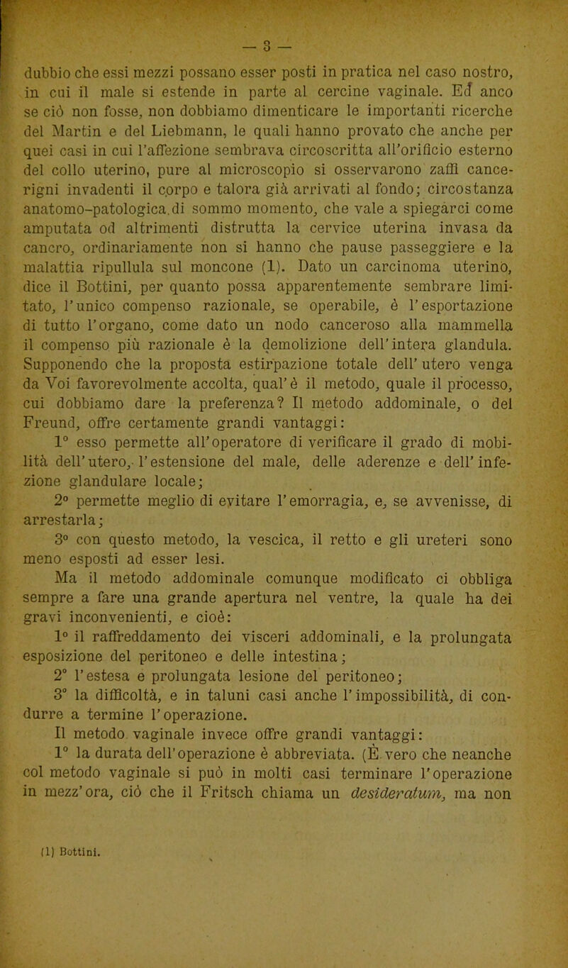 in cui il male si estende in parte al cercine vaginale. Ec! anco se ciò non fosse, non dobbiamo dimenticare le importanti ricerche del Martin e del Liebmann, le quali hanno provato che anche per quei casi in cui l’affezione sembrava circoscritta all’orificio esterno del collo uterino, pure al microscopio si osservarono zaffi cance- rigni invadenti il corpo e talora già arrivati al fondo; circostanza anatomo-patologica.di sommo momento, che vale a spiegarci come amputata od altrimenti distrutta la cervice uterina invasa da cancro, ordinariamente non si hanno che pause passeggiere e la malattia ripullula sul moncone (1). Dato un carcinoma uterino, dice il Bottini, per quanto possa apparentemente sembrare limi- tato, l’unico compenso razionale, se operabile, è l’esportazione di tutto l’organo, come dato un nodo canceroso alla mammella il compenso più razionale è la demolizione dell’intera gianduia. Supponendo che la proposta estirpazione totale dell’ utero venga da Voi favorevolmente accolta, qual’è il metodo, quale il processo, cui dobbiamo dare la preferenza? Il metodo addominale, o del Freund, offre certamente grandi vantaggi: 1° esso permette all’operatore di verificare il grado di mobi- lità dell’utero, l’estensione del male, delle aderenze e dell’infe- zione glandulare locale; 2° permette meglio di evitare l’emorragia, e, se avvenisse, di arrestarla ; 3° con questo metodo, la vescica, il retto e gli ureteri sono meno esposti ad esser lesi. Ma il metodo addominale comunque modificato ci obbliga sempre a fare una grande apertura nel ventre, la quale ha dei gravi inconvenienti, e cioè: 1° il raffreddamento dei visceri addominali, e la prolungata esposizione del peritoneo e delle intestina ; 2° l’estesa e prolungata lesione del peritoneo; 3° la difficoltà, e in taluni casi anche l’impossibilità, di con- durre a termine l’operazione. Il metodo vaginale invece offre grandi vantaggi: 1° la durata dell’operazione è abbreviata. (È vero che neanche col metodo vaginale si può in molti casi terminare l’operazione in mezz’ora, ciò che il Fritsch chiama un desideratimi, ma non (1) Bottini.
