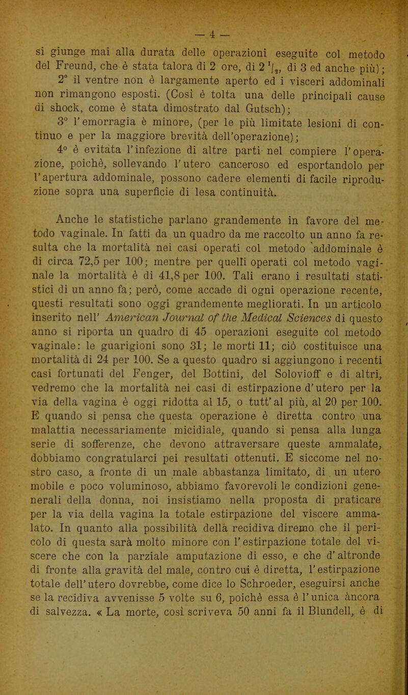 si giunge mai alla durata delle operazioni eseguite col metodo del Freund, che è stata talora di 2 ore, di 2 rj2, di 3 ed anche più); 2° il ventre non è largamente aperto ed i visceri addominali non rimangono esposti. (Così è tolta una delle principali cause di shock, come è stata dimostrato dal Gutsch); 3° l’emorragia è minore, (per le più limitate lesioni di con- tinuo e per la maggiore brevità dell’operazione); 4° è evitata l’infezione di altre parti nel compiere l’opera- zione, poiché, sollevando l’utero canceroso ed esportandolo per l’apertura addominale, possono cadere elementi di facile riprodu- zione sopra una superfìcie di lesa continuità. Anche le statistiche parlano grandemente in favore del me- todo vaginale. In fatti da un quadro da me raccolto un anno fa re- sulta che la mortalità nei casi operati col metodo addominale è di circa 72,5 per 100; mentre per quelli operati col metodo vagi- nale la mortalità è di 41,8 per 100. Tali erano i resultati stati- stici di un anno fa; però, come accade di ogni operazione recente, questi resultati sono oggi grandemente megliorati. In un articolo inserito nell’ American Journal of thè Medicai Sciences di questo anno si riporta un quadro di 45 operazioni eseguite col metodo vaginale: le guarigioni sono 31; le morti 11; ciò costituisce una mortalità di 24 per 100. Se a questo quadro si aggiungono i recenti casi fortunati del Fenger, del Bottini, del Solovioff e di altri, vedremo che la mortalità nei casi di estirpazione d’utero per la via della vagina è oggi ridotta al 15, o tutt’al più, al 20 per 100. E quando si pensa che questa operazione è diretta contro una malattia necessariamente micidiale, quando si pensa alla lunga serie di sofferenze, che devono attraversare queste ammalate, dobbiamo congratularci pei resultati ottenuti. E siccome nel no- stro caso, a fronte di un male abbastanza limitato, di un utero mobile e poco voluminoso, abbiamo favorevoli le condizioni gene- nerali della donna, noi insistiamo nella proposta di praticare per la via della vagina la totale estirpazione del viscere amma- lato. In quanto alla possibilità della recidiva diremo che il peri- colo di questa sarà molto minore con l’estirpazione totale del vi- scere che con la parziale amputazione di esso, e che d’altronde di fronte alla gravità del male, contro cui è diretta, T estirpazione totale dell’utero dovrebbe, come dice lo Schroeder, eseguirsi anche se la recidiva avvenisse 5 volte su 6, poiché essa é l’unica àncora di salvezza. « La morte, così scriveva 50 anni fa il Blundell, è di