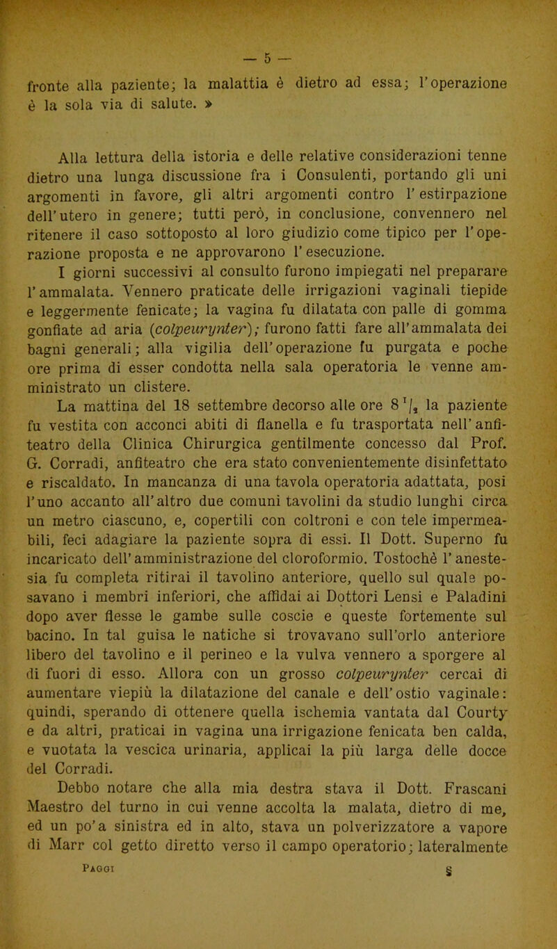 fronte alla paziente; la malattia è dietro ad essa; l’operazione è la sola via di salute. » Alla lettura della istoria e delle relative considerazioni tenne dietro una lunga discussione fra i Consulenti, portando gli uni argomenti in favore, gli altri argomenti contro 1’ estirpazione dell’utero in genere; tutti però, in conclusione, convennero nel ritenere il caso sottoposto al loro giudizio come tipico per l’ope- razione proposta e ne approvarono l’esecuzione. I giorni successivi al consulto furono impiegati nel preparare l’ammalata. Vennero praticate delle irrigazioni vaginali tiepide e leggermente fenicate; la vagina fu dilatata con palle di gomma gonfiate ad aria {colpeurynter); furono fatti fare all’ammalata dei bagni generali; alla vigilia dell’operazione fu purgata e poche ore prima di esser condotta nella sala operatoria le venne am- ministrato un clistere. La mattina del 18 settembre decorso alle ore 81/, la paziente fu vestita con acconci abiti di flanella e fu trasportata nell’anfi- teatro della Clinica Chirurgica gentilmente concesso dal Prof. G. Corradi, anfiteatro che era stato convenientemente disinfettato e riscaldato. In mancanza di una tavola operatoria adattata, posi l’uno accanto all’altro due comuni tavolini da studio lunghi circa un metro ciascuno, e, copertili con coltroni e con tele impermea- bili, feci adagiare la paziente sopra di essi. Il Dott. Superno fu incaricato dell’amministrazione del cloroformio. Tostochè l’aneste- sia fu completa ritirai il tavolino anteriore, quello sul quale po- savano i membri inferiori, che affidai ai Dottori Lensi e Paladini dopo aver flesse le gambe sulle coscie e queste fortemente sul bacino. In tal guisa le natiche si trovavano sull’orlo anteriore libero del tavolino e il perineo e la vulva vennero a sporgere al di fuori di esso. Allora con un grosso colpeurynter cercai di aumentare viepiù la dilatazione del canale e dell’ostio vaginale: quindi, sperando di ottenere quella ischemia vantata dal Courty e da altri, praticai in vagina una irrigazione fenicata ben calda, e vuotata la vescica urinaria, applicai la più larga delle docce del Corradi. Debbo notare che alla mia destra stava il Dott. Frascani Maestro del turno in cui venne accolta la malata, dietro di me, ed un po’a sinistra ed in alto, stava un polverizzatore a vapore di Marr col getto diretto verso il campo operatorio; lateralmente § Paggi