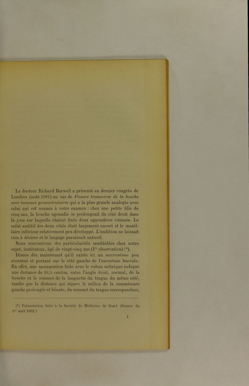 Le docteur Richard Barwell a présenté au dernier congrès de Londres (août 1881) un cas de Fissure transverse de la bouche avec tumeurs 'préauriculaires qui a la plus grande analogie avec celui qui est soumis à votre examen : chez une petite fille de cinq ans, la bouche agrandie se prolongeait du côté droit dans la joue sur laquelle étaient fixés deux appendices cutanés. Le méat auditif des deux côtés était largement ouvert et le maxil- laire inférieur relativement peu développé. L’audition ne laissait rien à désirer et le langage paraissait naturel. Nous rencontrons des particularités semblables chez notre sujet, instituteur, âgé de vingt-cinq ans (Ire observation) (*). Disons dès maintenant qu’il existe ici un macrostome peu accentué et portant sur le côté gauche de l’ouverture buccale. En effet, une mensuration faite avec le ruban métrique indique une distance de 10,5 eentim. entre l’angle droit, normal, de la bouche et le sommet de la languette du tragus du même côté, tandis que la distance qui sépare le milieu de la commissure gauche prolongée et béante, du sommet du tragus correspondant, (*) Présentation faite à la Société de Médecine de Gand. (Séance du 1 août 1882.)