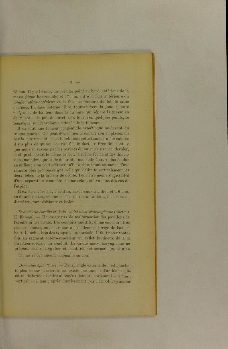 23 mm. Il y a 18 mm. du premier point au bord antérieur de la masse (ligne horizontale) et 17 mm. entre la face antérieure du lobule irtféro-antérieur et la face postérieure du lobule situé derrière. La face interne libre, tournée vers la joue, mesure 6 '/s mm. de hauteur dans la rainure qui sépare la masse en deux lobes. Un poil de duvet, très fourni en quelques points, se remarque sur l’enveloppe cutanée de la tumeur. Il existait une tumeur congénitale symétrique au-devant du tragus gauche. On peut déterminer aisément son emplacement par la cicatrice qui en est le reliquat; cette tumeur a été enlevée il y a plus de quinze ans par feu le docteur Precelle. Tout ce que nous en savons par les parents du sujet et par ce dernier, c’est qu’elle avait le même aspect, la même forme et des dimen- sions moindres que celle de droite, mais elle était « plus fendue au milieu ; » on peut affirmer qu’il s’agissait tout au moins d’une rainure plus prononcée que celle qui délimite verticalement les deux lobes de la tumeur de droite. Peut-être même s’agissait-il d’une séparation complète comme cela a été vu clans des cas de l’espèce. Il existe encore à 1, 2 centim. au-dessus du milieu et à 6 mm. au-devant du tragus une espèce de verrue aplatie, de 4 mm. de diamètre, fort résistante et isolée. Examen de l'oreille et de la cavité naso-'pharyngienne (docteur E. Eeman). — Il n’existe pas de malformation des pavillons de l’oreille ni des méats. Les conduits auditifs, d’une courbure très peu prononcée, ont leur axe anormalement dirigé de bas en haut. L’inclinaison des tympans est normale. Il faut noter toute- fois au segment antéro-supérieur un reflet lumineux dû à la direction spéciale du conduit. La cavité naso-pharyngienne ne présente rien d’irrégulier et l’audition est normale (os et air). On ne relève aucune anomalie an cou. Dermoïde épibulbaire. — Dans l’angle externe de l’œil gauche, implantée sur la sclérotique, existe une tumeur d’un blanc jau- nâtre, de forme ovalaire allongée (diamètre horizontal = 7 mm.; vertical =4 mm.; après durcissement par l’alcool, l’épaisseur