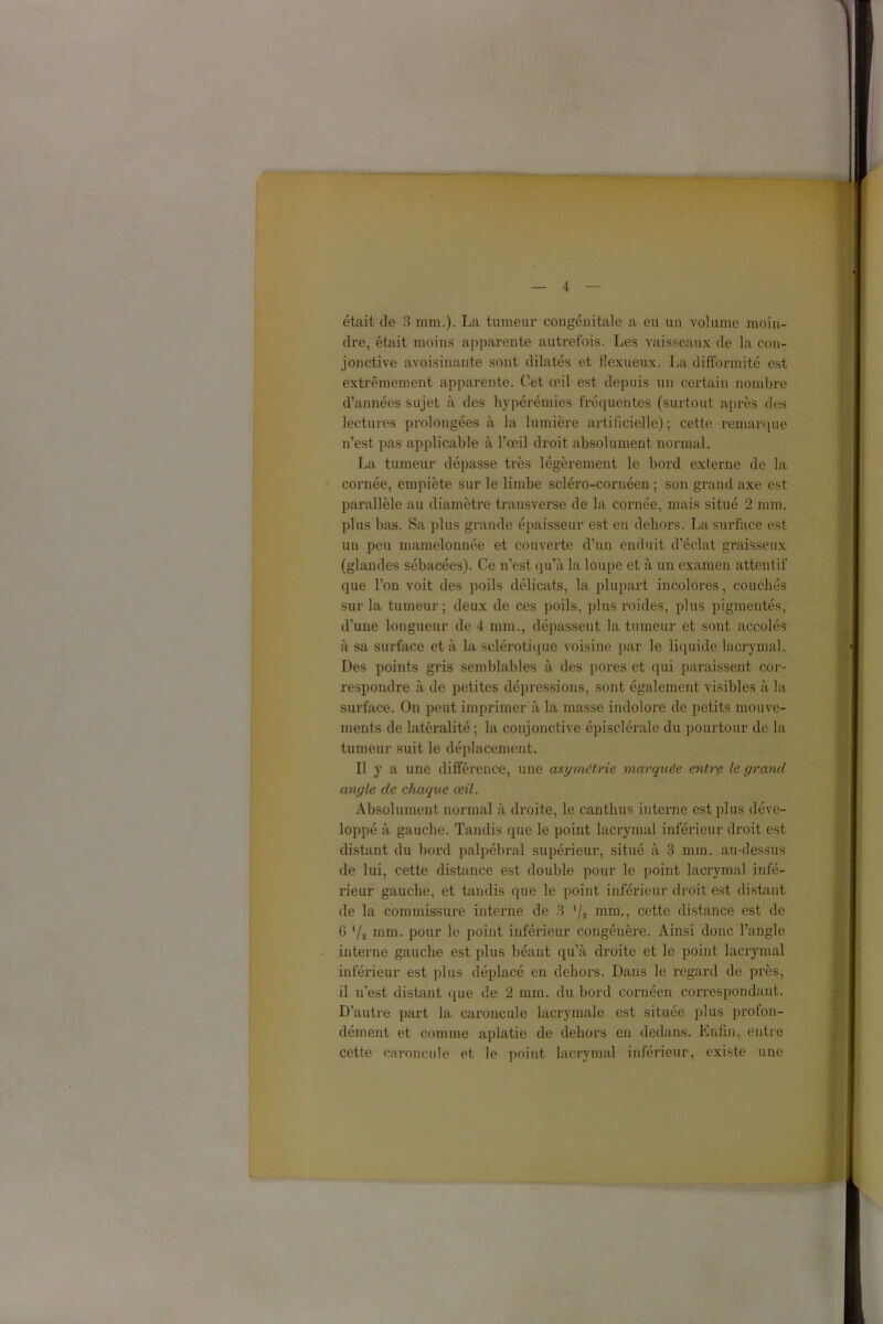 était de 3 mm.). La tumeur congénitale a eu un volume moin- dre, était moins apparente autrefois. Les vaisseaux de la con- jonctive avoisinante sont dilatés et flexueux. La difformité est extrêmement apparente. Cet œil est depuis un certain nombre d’années sujet à des hypérémies fréquentes (surtout après des lectures prolongées à la lumière artificielle); cette remarque n’est pas applicable à l’œil droit absolument normal. La tumeur dépasse très légèrement le bord externe de la cornée, empiète sur le limbe scléro-cornéen ; son grand axe est parallèle au diamètre transverse de la cornée, mais situé 2 mm. plus bas. Sa plus grande épaisseur est en dehors. La surface est un peu mamelonnée et couverte d’un enduit d’éclat graisseux (glandes sébacées). Ce n’est qu’à la loupe et à un examen attentif que l’on voit des poils délicats, la plupart incolores, couchés sur la tumeur; deux de ces poils, plus roides, plus pigmentés, d’une longueur de 4 mm., dépassent la tumeur et sont accolés à sa surface et à la sclérotique voisine par le liquide lacrymal. Des points gris semblables à des pores et qui paraissent cor- respondre à de petites dépressions, sont également visibles à la surface. On peut imprimer à la masse indolore de petits mouve- ments de latéralité ; la conjonctive épisclérale du pourtour de la tumeur suit le déplacement. Il y a une différence, une asymétrie marquée entre le grand angle de chaque œil. Absolument normal à droite, le canthus interne est plus déve- loppé à gauche. Tandis que le point lacrymal inférieur droit est distant du bord palpébral supérieur, situé à 3 mm. au-dessus de lui, cette distance est double pour le point lacrymal infé- rieur gauche, et tandis que le point inférieur droit est distant de la commissure interne de 3 '/a mm., cette distance est de 6 '/a mm. pour le point inférieur congénère. Ainsi donc l’angle interne gauche est plus béant qu’à droite et le point lacrymal inférieur est plus déplacé en dehors. Dans le regard de près, il n’est distant que de 2 mm. du bord cornéen correspondant. D’autre part la caroncule lacrymale est située plus profon- dément et comme aplatie de dehors en dedans. Enfin, entre cette caroncule et le point lacrymal inférieur, existe une