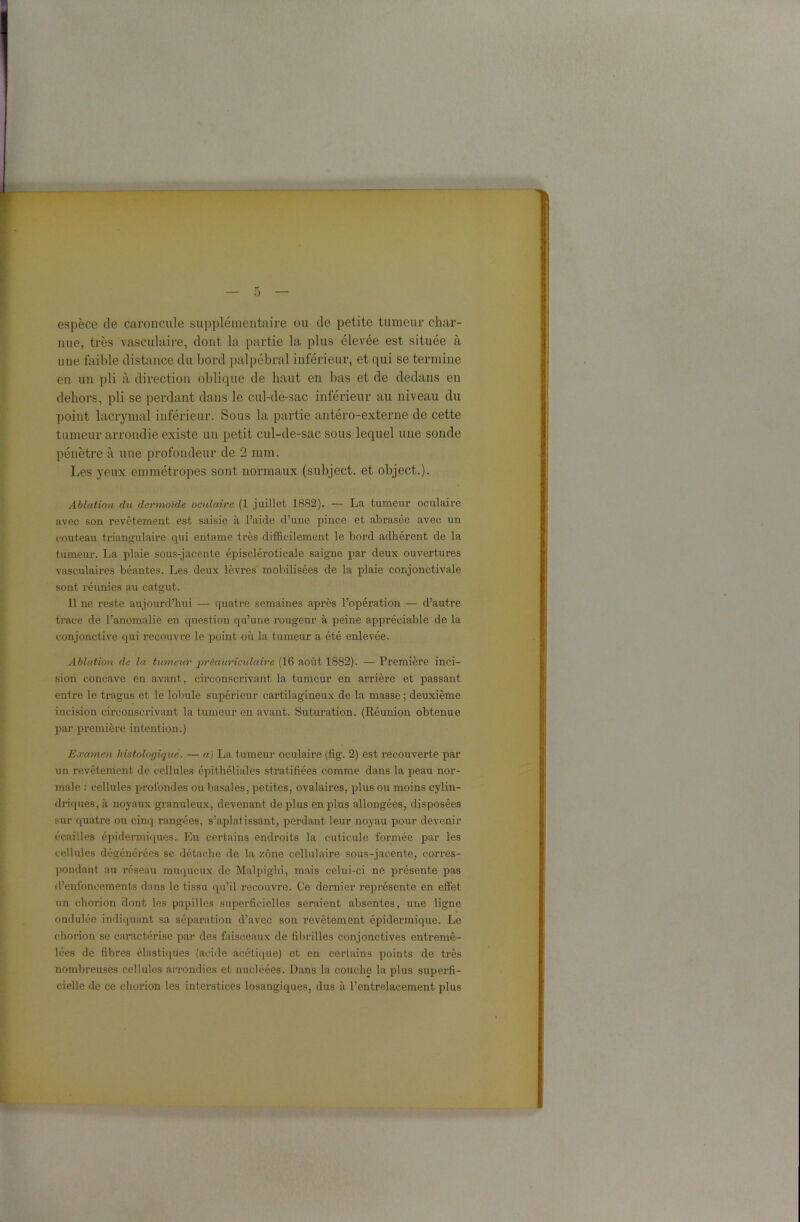 0 espèce de caroncule supplémentaire ou de petite tumeur char- nue, très vasculaire, dont la partie la plus élevée est située à une faible distance du bord palpébral inférieur, et qui se termine en un pli à direction oblique de haut en bas et de dedans en dehors, pli se perdant dans le cul-de-sac inférieur au niveau du point lacrymal inférieur. Sous la partie antéro-externe de cette tumeur arrondie existe un petit cul-de-sac sous lequel une sonde pénètre à une profondeur de 2 mm. Les yeux emmétropes sont normaux (subject. et object.). Ablation du dermoïde oculaire (1 juillet 1882). — La tumeur oculaire avec son revêtement est saisie à l’aide d’une pince et abrasée avec un couteau triangulaire qui entame très difficilement le bord adhérent de la tumeur. La plaie sous-jacente épiscléroticale saigne par deux ouvertures vasculaires béantes. Les deux lèvres mobilisées de la plaie conjonctivale sont réunies au catgut. Il ne reste aujourd’hui — quatre semaines après l’opération — d’autre trace de l’anomalie en question qu’une rougeur à peine appréciable de la conjonctive qui recouvre le point où la tumeur a été enlevée. Ablation de la tumeur préauriculaire (16 août 1882). — Première inci- sion concave en avant, circonscrivant la tumeur en arrière et passant entre le tragus et le lobule supérieur cartilagineux de la masse ; deuxième incision circonscrivant la tumeur en avant. Suturation. (Réunion obtenue par première intention.) Examen histologique. — «J La tumeur oculaire (fig. 2) est recouverte par un revêtement de cellules épithéliales stratifiées comme dans la peau nor- male : cellules profondes ou basales, petites, ovalaires, plus ou moins cylin- driques, à noyaux granuleux, devenant de plus en plus allongées, disposées sur quatre ou cinq î-angées, s’aplatissant, perdant leur noyau pour devenir écailles épidermiques. En certains endroits la cuticule formée par les cellules dégénérées se détache de la zone cellulaire sous-jacente, corres- pondant au réseau muqueux de Malpighi, mais celui-ci ne présente pas d’enfoncements dans le tissu qu’il recouvre. Ce dernier représente en effet un chorion dont les papilles superficielles seraient absentes, une ligne ondulée indiquant sa séparation d’avec son revêtement épidermique. Le chorion se caractérise par des faisceaux de fibrilles conjonctives entremê- lées de fibres élastiques (acide acétique) et en certains points de très nombreuses cellules arrondies et nucléées. Dans la couche la plus superfi- cielle de ce chorion les interstices losangiques, dus à l’entrelacement plus