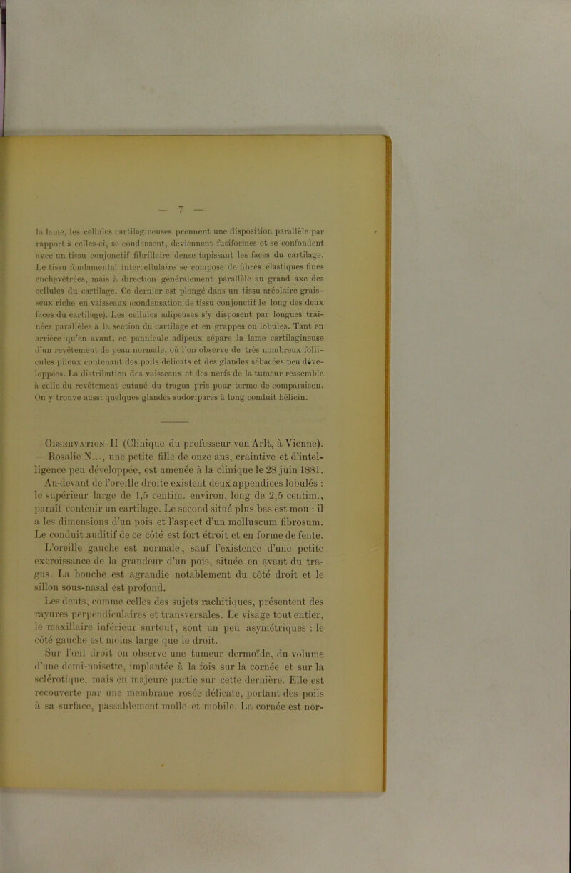 la lame, les cellules cartilagineuses prennent une disposition parallèle par rapport à celles-ci, se condensent, deviennent fusiformes et se confondent avec un tissu conjonctif fibrillaire dense tapissant les faces du cartilage. Le t issu fondamental intercellulaire se compose de fibres élastiques fines enchevêtrées, mais à direction généralement parallèle au grand axe des cellules du cartilage. Ce dernier est plongé dans un tissu aréolaire grais- seux riche en vaisseaux (condensation de tissu conjonctif le long des deux faces du cartilage). Les cellules adipeuses s’y disposent par longues traî- nées parallèles à la section du cartilage et en grappes ou lobules. Tant en arrière qu’en avant, ce pannicule adipeux sépare la lame cartilagineuse d’uu revêtement de peau normale, où l’on observe de très nombreux folli- cules pileux contenant des poils délicats et des glandes sébacées peu déve- loppées. La distribution des vaisseaux et des nerfs de la tumeur ressemble à celle du revêtement cutané du tragus pris pour terme de comparaison. On y trouve aussi quelques glandes sudoripares à long conduit hélicin. Observation II (Clinique du professeur vonArlt, à Vienne). Rosalie N..., une petite tille de onze ans, craintive et d’intel- ligence peu développée, est amenée à la clinique le 28 juin 1881. Au-devant de l’oreille droite existent deux appendices lobules : le supérieur large de 1,5 centim. environ, long de 2,5 centim., paraît contenir un cartilage. Le second situé plus bas est mou : il a les dimensions d’un pois et l’aspect d’un molluscum fibrosum. Le conduit auditif de ce côté est fort étroit et en forme de fente. L’oreille gauche est normale, sauf l’existence d’une petite excroissance de la grandeur d’un pois, située en avant du tra- gus. La bouche est agrandie notablement du côté droit et le sillon sous-nasal est profond. Les dents, comme celles des sujets rachitiques, présentent des rayures perpendiculaires et transversales. Le visage tout entier, le maxillaire inférieur surtout, sont un peu asymétriques : le côté gauche est moins large que le droit. Sur l'œil droit on observe une tumeur dermoïde, du volume d’une demi-noisette, implantée à la fois sur la cornée et sur la sclérotique, mais en majeure partie sur cette dernière. Elle est recouverte par une membrane rosée délicate, portant des poils à sa surface, passablement molle et mobile. La cornée est nor-