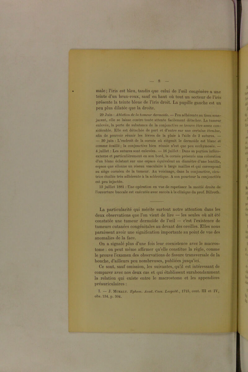 male; l’iris est bleu, tandis que celui de l’œil congénère a une teinte d’un brun-roux, sauf en haut où tout un secteur de l’iris présente la teinte bleue de l’iris droit. La pupille gauche est un peu plus dilatée que la droite. 29 Juin : Ablation de la tumeur dermoïde. — Peu adhérente au tissu sous- jacent, elle se laisse contre toute attente facilement détacher. La tumeur enlevée, la perte de substance de la conjonctive se trouve être assez con- sidérable. Elle est détachée de part et d’autre sur une certaine étendue, afin de pouvoir réunir les lèvres de la plaie à l’aide de 2 sutures. — — 30 juin : L’endx’oit de la cornée où siégeait le dermoïde est blanc et comme écaillé ; la conjonctive bien réunie n’est que peu ecchymosée. — 4 juillet : Les sutures sont enlevées. — 16 juillet : Dans sa portion inféro- externe et particulièrement en son bord, la cornée présente une coloration d’un blanc éclatant sur une espace équivalent au diamètre d’une lentille, espace que silonne un réseau vasculaire à large mailles et qui correspond au siège cornéen de la tumeur. Au voisinage, dans la conjonctive, cica- trice étoilée très adhérente à la sclérotique. A son pourtour la conjonctive est peu injectée. 13 juillet 1881 : Une opération en vue de rapetisser la moitié droite de l’ouverture buccale est exécutée avec succès à la clinique du prof. Billroth. La particularité qui mérite surtout notre attention dans les deux observations que l’on vient de lire — les seules où ait été constatée une tumeur dermoïde de l’œil — c’est l’existence de tumeurs cutanées congénitales au devant des oreilles. Elles nous paraissent avoir une signification importante au point de vue des anomalies de la face. On a signalé plus d’une fois leur coexistence avec le macros- tome : on peut même affirmer qu’elle constitue la règle, comme le prouve l’examen des observations de fissure transversale de la bouche, d’ailleurs peu nombreuses, publiées jusqu’ici. Ce sont, sauf omission, les suivantes, qu’il est intéressant de comparer avec nos deux cas et qui établissent surabondamment la relation qui existe entre le macrostome et les appendices préauriculaires : I. — J. Muralt. Ephem. Acad. Caes. Léopold., 1715, cent. III et IV, obs. 134, p. 304.