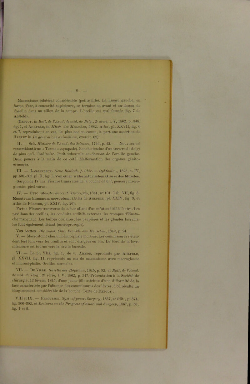 Macrostome bilatéral considérable (petite fille). La fissure gauche, en forme d’arc, à concavité supérieure, se termine en avant et au-dessus de l’oreille dans un sillon de la tempe. L’oreille est mal formée (fig. 7 de Ahlfeld). (Debout, in Bull. de VAcad. de méd. de Belg., 2r série, t. V, 1862, p. 348, fig. 1, et Ahlfeld, in Missh des Menschen, 1882. Atlas, pl. XXV11, fig. 6 et 7, reproduisent ce cas, le plus ancien connu, à part une assertion de Harvey in De generatione animalium, exercit. 69). IL — Suë. Histoire de VAcad. des Sciences, 1746, p. 42. — Nouveau-né ressemblant à un « Terme « (sympode). Louche tendue d’un travers de doigt de plus qu’à l’ordinaire. Petit tubercule au-dessous de l’oreille gauche. Deux pouces à la main de ce côté. Malformation des organes génito- urinaires. III — Langenbeck. N eue Biblioth. f. Cliir. u. Ophthalm1828, t. IY, pp. 501-502, pl. II, fig. I. Von einer widernatürlichen Grosse des Mundes. Garçon de 17 ans. Fissure transverse de la bouche de 6 '/2 pouces ; macro- glossie ; pied varus. IV. — Otto. Monstr. Secrcent. Descriptio, 1841, n° 101. Tab. VII, fig. 3. Monstrum humanum prosopium. (Atlas de Ahlfeld, pl. XXIV, fig. 3, et Atlas de Fôrster, pl. XXIV, fig. 26). Fœtus. Fissure transverse de la face allant d’un méat auditif à l’autre. Les pavillons des oreilles, les conduits auditifs externes, les trompes d’Eusta- che manquent. Les bulbes oculaires, les paupières et les glandes lacryma- les font également défaut (microprosopie). Von Ammon. Die angeb. Chir. krankli. des Menschen, 1842, p. 24. V. — Macrostome chez un hémicéphale mort-né. Les commissures s’éten- dent fort loin vers les oreilles et sont dirigées en bas. Le bord de la lèvre inférieure est tourné vers la cavité buccale. VI. — La pl. VIII, fig. 1, de v. Ammon, reproduite par Ahlfeld, pl. XXVII, fig. 11, représente un cas de macrostome avec macroglossie et microcéphalie. Oreilles normales. VII. — De Ville. Gazette des Hôpitaux, 1845, p. 92, et Bull, de VAcad. de méd. de Belg., 2e série, t. V, 1862, p. 347. Présentation à la Société de chirurgie, 12 février 1845, d’une jeune fille atteinte d’une difformité de la face caractérisée par l’absence des commissures des lèvres, d’où résulte un élargissement considérable de la bouche (Texte de Debout). VIII et IX. — Fergusson. Syst. ofpract. Surgery, 1857, 4e édit., p. 574, fig. 300-302. et Lectures on the Progress of Anat. and Surgery, 1867, p. 56,