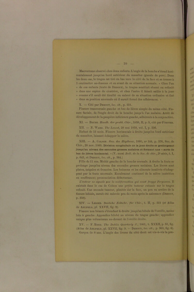 Macrostome observé chez deux enfants. L’angle de la bouche s’étend hori- zontalement jusqu’au bord antérieur du masséter (gueule de porc). Dans les deux cas, le tragus est tiré en bas vers le côté de la face et se trouve à 1 centimètre au-dessous et en avant de sa situation normale. « Chez l’un » de ces enfants (texte de Debout), le tragus semblait absent ou refoulé » dans une espèce de cicatrice, et chez l’autre il faisait saillie à la joue » comme s’il avait été tiraillé ou enlevé de sa situation ordinaire et fixé » dans sa position anormale où il aurait formé des adhérences. » X. — Cité par Debout, loc. cit., p. 351. Fissure transversale gauche et bec de lièvre simple du même côté. Fis- sure faciale, de l’angle droit de la bouche jusqu’à l’os malaire. AiTêt de développement de la paupière inférieure gauche, adhérente à la conjouctive. XI. — Bruns. Handb. der praht. Chir., 1859, II, p. 5, cité parFÔRSTER. XII. — N. Ward. The Lancet, 28 mai 1859, vol. I, p. 536. Enfant de 13 mois. Fissure horizontale à droite jusqu’au bord antérieur du masséter, laissant échapper la salive. XIII. — A. C olson. Gaz. des Hôpitaux, 1860, n° 144, p. 576, Soc. de Chir., 28 nov. 1860. Division congénitale de la joue droite se prolongeant jusqu’au niveau des secondes grosses molaires et formant une « sorte de bec de lièvre horizontal. » (V. aussi Bull, de la Soc. de chir., 2e série, t. I, p. 643, et Debout, loc. cit., p. 364.) Fille de 11 ans. Moitié gauche de la bouche normale. A droite la fente se prolonge jusqu’au niveau des secondes grosses molaires. Les lèvres sont plates, inégales et froncées. Les boissons et les aliments insalivés s’échap- pent par la fente anormale. Écoulement continuel de la salive (nutrition en souffrance); prononciation défectueuse. Hauteur ne signale pas la malformation qui avait frappé Fergusson. 11 existait dans le cas de Colson une petite tumeur cutanée sur le tragus refoulé. Une seconde tumeur, plantée sur la face, un peu en arrière de la fissure labiale, aurait été enlevée peu de mois après la naissance (Debout, p. 358). XIV. — Lesser. Deutsche Zeitschr. für Chir., t. II, p. 311 (et Atlas de Ahlfeld, pl. XXVII, fig. 9). Fissure non béante s’étendant à droite jusqu’au lobule de l’oreille, moins loin à gauche. Appendice bilobé au niveau du tragus gauche ; appendice unique plus volumineux au-devant de l'oreille droite. XV. — F. Rynjd. The Dublin Qaarterly J., 1861, t. XXXII, p. 51, fig. (Atlas de Ahlfeld, pl. XXVII, fig. 9. — Debout, loc. cit., p. 363, fig. 6). Garçon de 8 ans. L’angle des lèvres du côté droit est vis-à-vis la pre-