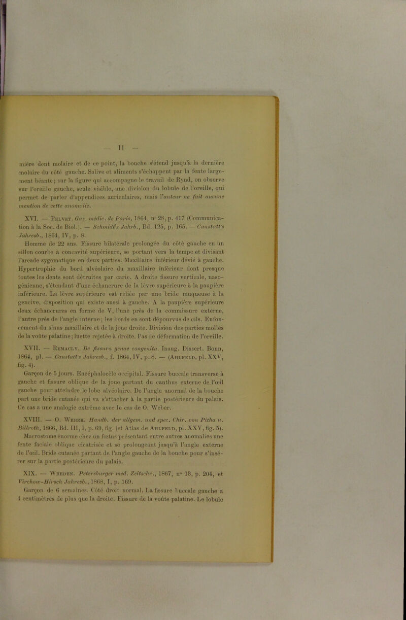 mière dent molaire et de ce point, la bouche s’étend jusqu’à la dernière molaire du côté gauche. Salive et aliments s’échappent par la fente large- ment béante; sur la figure qui accompagne le travail de Rynd, on observe sur l’oreille gauche, seule visible, une division du lobule de l’oreille, qui permet de parler d’appendices auriculaires, mais Y auteur ne fait aucune mention de cette anomalie. XVI. — Pelvet. Gaz. médic. de Paris, 1864, n° 28, p. 417 (Communica- tion à la Soc. de Biol.;. — Schmidt's Jahrb., Bd. 125, p. 165. — Canstatt's Jaliresb., 1864, IV, p. 8. Homme de 22 ans. Fissure bilatérale prolongée du côté gauche en un sillon courbe à concavité supérieure, se portant vers la tempe et divisant l’arcade zygomatique en deux parties. Maxillaire inférieur dévié à gauche. Hypertrophie du bord alvéolaire du maxillaire inférieur dont presque toutes les dents sont détruites par carie. A droite fissure verticale, naso- génienne, s’étendant d’une échancrure de la lèvre supérieure à la paupière inférieure. La lèvre supérieure est reliée par une bride muqueuse à la gencive, disposition qui existe aussi à gauche. A la paupière supérieure deux échancrures en forme de V, l’une près de la commissure externe, l’autre près de l’angle interne ; les bords en sont dépourvus de cils. Enfon- cement du sinus maxillaire et de la joue droite. Division des pai'ties molles de la voûte palatine; luette rejetée à droite. Pas de déformation de l’oreille. XVII. — Remacly. De fissura genae congenita. Inaug. Dissert. Bonn, 1864, pl. — Canstatt's Jaliresb., f. 1864, IV, p. 8. — (Ahlfeld, pl. XXV, fig. 4). Garçon de 5 jours. Encéphalocèle occipital. Fissure buccale transverse à gauche et fissure oblique de la joue partant du canthus externe de.l’œil gauche pour atteindre le lobe alvéolaire. De l’angle anormal de la bouche part une bride cutanée qui va s’attacher à la partie postérieure du palais. Ce cas a une analogie extrême avec le cas de O. Weber. XVIII. — O. Weber. Handb. der allgem. und spec. Chir. von Pitha u. Jtillroth, 1866, Bd. 111,1, p. 69, lig. (et Atlas de Ahlfeld, pl. XXV, fig. 5). Macrostome énorme chez un fœtus présentant entre autres anomalies une fente faciale oblique cicatrisée et se prolongeant jusqu’à l’angle externe de l’œil. Bride cutanée partant de l’angle gauche de la bouche pour s’insé- rer sur la partie postérieure du palais. XIX. — Wreden. Petersburger med. Zeitschr., 1867, n° 13, p. 204, et Virchow-JIirsch Jaliresb., 1868, I, p. 169. Garçon de 6 semaines. Côté droit normal. La fissure buccale gauche a 4 centimètres de plus que la droite. Fissure de la voûte palatine. Le lobule