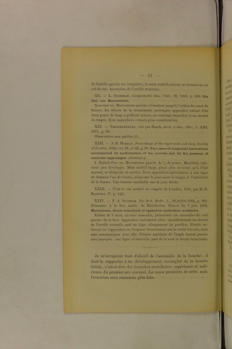de l’oreille gauclie est irrégulier; le méat auditif externe se termine en un cul-de-sac. Anomalies de l’oreille moyenne. XX. — L. Reissman. Langenbcck's klin. Chir., II, 1869, p. 858. Ein Fali von Macrostomia. Nouveau-né. Macrostome gauche s’étendant jusqu’à l’orifice du canal de Sténon. En dehors de la commissure prolongée, appendice cutané d’un demi pouce de long, à pédicule mince ; au voisinage immédiat et au-devant du tragus, deux appendices cutanés plus considérables. XXI. — Trendelenburg, cité par Busch, Arch. f. klin. Chir., t. XIII, 1871, p. 59. ' Observation non publiée (?). XXII. — .T- II. Morgan. Proceedings of the royal med. and surg. Society of London, 1882, vol. IX, n° III, p. 95. Two cases of congénital macrostoma accompanied by malformation of the auricles and by the presence of auricular appendages. (Abstract.). 1. Enfant d’un an. Macrostome gauche de 3/4 de pouce. Maxillaire infé- rieur peu développé. Méat auditif large, placé plus en-avant qu’à l’état normal, se dirigeant en arrière. Deux appendices auriculaires, à une ligne de distance l’un de l’autre, situés sur la joue entre le tragus et l’extrémité de la fissure. Une tumeur semblable sur la joue droite. XXIII. — C’est le cas montré au congrès de Londres, 1881, par M. R. Barwell (V. p. 141). XXIV. — F. A. Southam. The Brit. Medic. J., 29 juillet 1882, p. 169. Démonstr. à la Soc. médic. de Manchester. Séance du 7 juin 1882. Macrostome, fistule branchiale et appendice auriculaire accessoire. Enfant de 7 mois, du sexe masculin, présentant ces anomalies du côté gauche de la face. Appendice auriculaire situé immédiatement au-devant de l’oreille normale, sauf un léger allongement du pavillon. Fistule au- devant de l’appendice, se dirigeant directement vers la cavité buccale, mais sans communiquer avec elle. Fissure anormale de l’angle buccal gauche bien marquée : une ligne cicatricielle part de là vers la fistule branchiale. Je m’occuperai tout d’abord de l’anomalie de la bouche: il faut la rapporter à un développement incomplet de la bouche fœtale, c’est-à-dire des branches maxillaires supérieure et infé- rieure du premier arc viscéral. La cause première de cette mal- formation sera examinée plus loin.