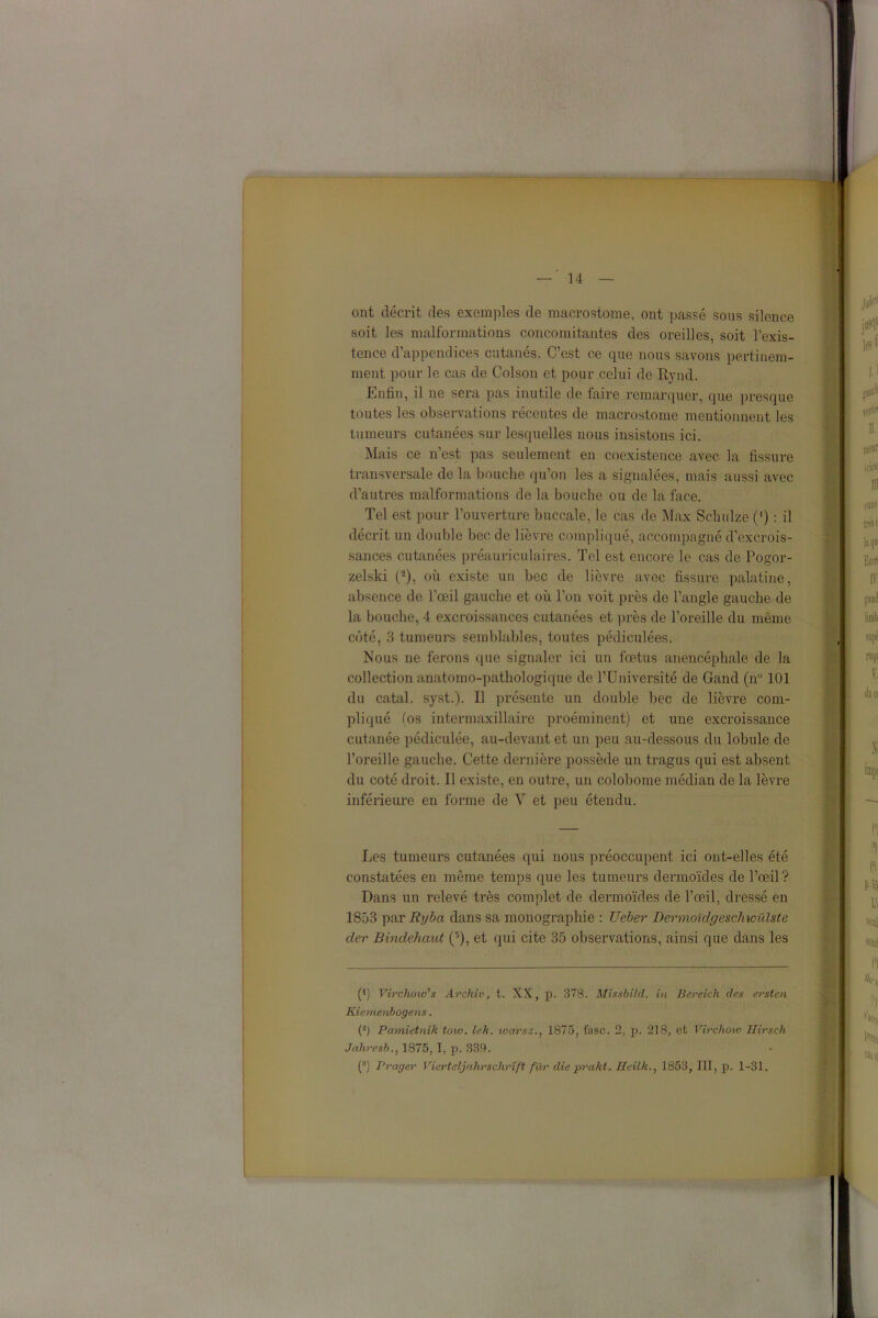 ont décrit des exemples de macrostome, ont passé sous silence soit les malformations concomitantes des oreilles, soit l’exis- tence d’appendices cutanés. C’est ce que nous savons pertinem- ment pour le cas de Colson et pour celui de Rynd. Enfin, il ne sera pas inutile de laire remarquer, que presque toutes les observations récentes de macrostome mentionnent les tumeurs cutanées sur lesquelles nous insistons ici. Mais ce n’est pas seulement en coexistence avec la fissure transversale de la bouche qu’on les a signalées, mais aussi avec d’autres malformations de la bouche ou de la face. Tel est pour l’ouverture buccale, le cas de Max Schulze 0) : il décrit un double bec de lièvre compliqué, accompagné d’excrois- sances cutanées préauriculaires. Tel est encore le cas de Pogor- zelski (-), où existe un bec de lièvre avec fissure palatine, absence de l’œil gauche et où l’on voit près de l’angle gauche de la bouche, 4 excroissances cutanées et près de l’oreille du même côté, 3 tumeurs semblables, toutes pédiculées. Nous ne ferons que signaler ici un fœtus anencéphale de la collection anatomo-pathologique de l’Université de Gand (n° 101 du catal. syst.). Il présente un double bec de lièvre com- pliqué (os intermaxillaire proéminent) et une excroissance cutanée pédiculée, au-devant et un peu au-dessous du lobule de l’oreille gauche. Cette dernière possède un tragus qui est absent du coté droit. Il existe, en outre, un colobome médian de la lèvre inférieure en forme de V et peu étendu. Les tumeurs cutanées qui nous préoccupent ici ont-elles été constatées en même temps que les tumeurs dermoïdes de l’œil? Dans un relevé très complet de dermoïdes de l’œil, dressé en 1853 par Ryba dans sa monographie : Ueber Dermoïdgeschwiilste der Bindehaut (3), et qui cite 35 observations, ainsi que dans les (*) (*) Virchow's Archiv, t. XX, p. 378. Mis'sbild. in Bereicli des ersten Kiemenbogens. (î) Pamietnik tow. lek. warsz., 1875, fasc. 2, p. 218, et Virchow Hirsch Jahresb., 1875,1, p. 339. (:l) Prager Vicrteljahrschrîft fiXr die prakt. Heilk., 1853, III, p. 1-31.