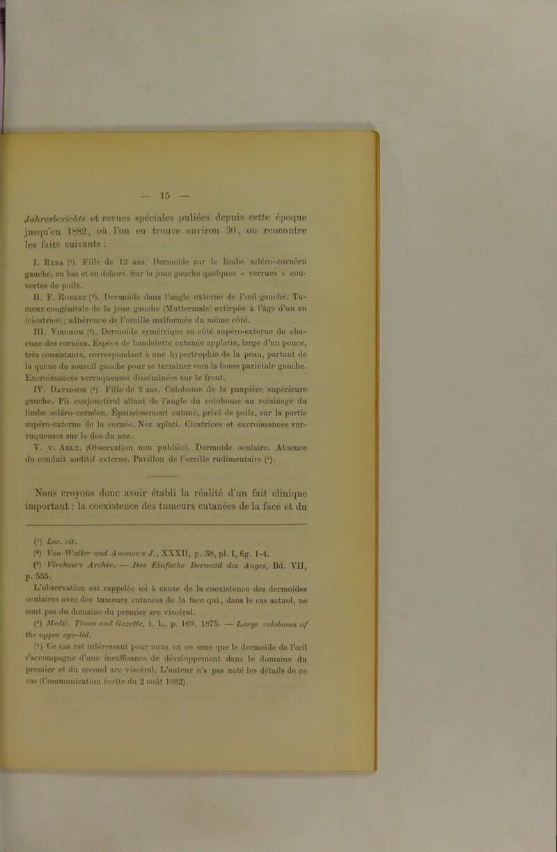 Jahresberichte et revues spéciales puliées depuis cette époque jusqu’en 1882, où l’on en trouve environ 80, ou l’encontre les faits suivants : I. R vba (*). Fille de 12 ans. Dermoïde sur le limbe scléro-cornéen gauche, en bas et en dehors. Sur la joue gauche quelques « verrues » cou- vertes de poils. II. F. Robert (2). Dermoïde dans l’angle externe de l’œil gauche. Tu- meur congénitale de la joue gauche (Muttermale) extirpée à l’âge d’un an (cicatrice); adhérence de l’oreille malformée du même côté. III. Virchow (3). Dermoïde symétrique au côté supéi’o-externe de cha- cune des cornées. Espèce de bandelette cutanée applatie, large d’un pouce, très consistante, correspondant à une hypertrophie de la peau, partant de la queue du sourcil gauche pour se terminer vers la bosse pariétale gauche. Excroissances verruqueuses disséminées sur le front. IV. Davidson (4). Fille de 3 ans. Colobome de la paupière supérieure gauche. Pli conjonctival allant de l’angle du colobome au voisinage du limbe scléro-cornéen. Épaississement cutané, privé de poils, sur la partie supéro-externe de la cornée. Nez aplati. Cicatrices et excroissances ver- ruqueuses sur le dos du nez. V. v. Arlt. (Observation non publiée). Dermoïde oculaire. Absence du conduit auditif externe. Pavillon de l’oreille rudimentaire (s). Nous croyons donc avoir établi la réalité d’un fait clinique important : la coexistence des tumeurs cutanées de la face et du (’) Loc. cit. (!) Von Walter nnd Ammon’s J., XXXIT, p. 38, pl. I, fig. 1-4. (3) Virchow's Archiv. — Dus Einfache Dermoïd des Auges, Bd. VII, p. 555. L’observation est rappelée ici à cause de la coexistence des dermoïdes oculaires avec des tumeurs cutanées de la face qui, dans le cas actuel, ne sont pas du domaine du premier arc viscéral. (4) Medic. Times and Gazette, t. L, p. 169, 1875. — Large coloboma of the upper eye-lid. (5) Ce cas est intéressant pour nous en ce sens que le dermoïde de l’œil s’accompagne d’une insuffisance de développement dans le domaine du premier et du second arc viscéral. L’auteur n’a pas noté les détails de ce cas (Communication écrite du 2 août 1882).