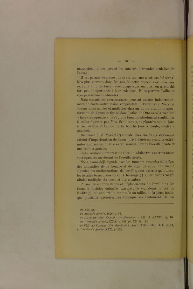 macrostome d’une part et des tumeurs dermoïdes oculaires de l’autre. Il est permis de croire que si ces tumeurs n’ont pas été signa- lées plus souvent dans les cas de cette espèce, c’est que leur exiguité a pu les faire passer inaperçues ou que l’on a attaché fort peu d’importance à leur existence. Elles peuvent d’ailleurs être parfaitement absentes. Mais ces mêmes excroissances peuvent exister indépendam- ment de toute autre lésion congénitale, à l’état isolé. Nous les voyons ainsi isolées et multiples chez un fœtus atteint d’imper- foration de l’anus et figuré dans l’atlas de Otto avec la mention « face verruqueuse ». Il s’agit de tumeurs absolument semblables à celles figurées par Max Schultze ('), et plantées sur la joue entre l’oreille et l’angle de la bouche (une à droite, quatre à gauche). De même J. F. Meckel (2) signale chez un fœtus également atteint d’imperforation de l’anus, privé d’utérus, ayant les extré- mités anormales, quatre excroissances devant l’oreille droite et une seule à gauche. Enfin Ammou (3) représente chez un adulte trois excroissances verruqueuses au-devant de l’oreille droite. Nous avons déjà signalé avec les tumeurs cutanées de la face des anomalies de la bouche et de l’œil. Il nous faut encore signaler les malformations de l’oreille, tant externe qu’interne, les fistules branchiales du cou (Heusinger) ( l), des lésions congé- nitales multiples du tronc et des membres. Parmi les malformations et déplacements de l’oreille où les tumeurs faciales cutanées existent, je signalerai le cas de Fielitz (s), où une oreille est située au milieu de la joue, tandis que plusieurs excroissances verruqueuses l’entourent; le cas (1) Loc. cit. (2) Meckel's Archiv, 1826, p. 86. (:l) Die angeb. chir. Kranhli. des Menschen, p. 139, pl. XXXIII, fig. 16. (4) Virchow's Archiv, XXIX, p. 861, pl. XII, fig. 2-3. (5) Cité par Voigtel, Hdb. der Pathol. Anat. Halle, 1804, Bd. II, p. 34, et Virchow's Archiv, XXX, p. 222.