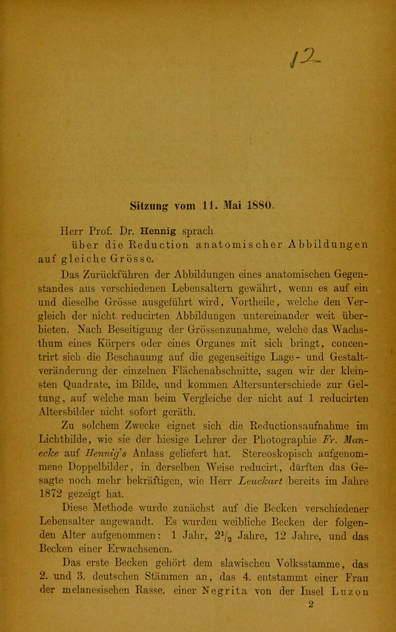 Sitzung vom 11. Mai 1SSO. Herr Prof. Dr. Hennig sprach über clie Reduction anatomischer Abbildungen auf gleiche Grösse. Das Zurückführen der Abbildungen eines anatomischen Gegen- standes aus verschiedenen Lebensaltern gewährt, wenn es auf ein und dieselbe Grösse ausgeführt wird, Vortheile, welche den Ver- gleich der nicht reducirten Abbildungen untereinander weit über- bieten. Nach Beseitigung der Grössenzunahme, welche das Wachs- thum eines Körpers oder eines Organes mit sich bringt, concen- trirt sich die Beschauung auf die gegenseitige Lage- und Gestalt- veränderung der einzelnen Flächenabschnitte, sagen wir der klein- sten Quadrate, im Bilde, und kommen Altersunterschiede zur Gel- tung, auf welche man beim Vergleiche der nicht auf 1 reducirten Altersbilder nicht sofort geräth. Zu solchem Zwecke eignet sich die Reductionsaufnahme im Lichtbilde, wie sie der hiesige Lehrer der Photographie Fr. Man- eche auf Hennig's Anlass geliefert hat. Stereoskopisch aufgenom- mene Doppelbilder, in derselben Weise reducirt, dürften das Ge- sagte noch mehr bekräftigen, wie Herr Leuchart bereits im Jahre 1872 gezeigt hat. Diese Methode wurde zunächst auf die Becken verschiedener Lebensalter angewandt. Es wurden weibliche Becken der folgen- den Alter aufgenommen: 1 Jahr, 21/2 Jahre, 12 Jahre, und das Becken einer Erwachsenen. Das erste Becken gehört dem slawischen Volksstamme, das 2. und 3. deutschen Stämmen an, das 4. entstammt einer Frau der melanesischen Rasse, einer Negrita von der Insel Luzon 2