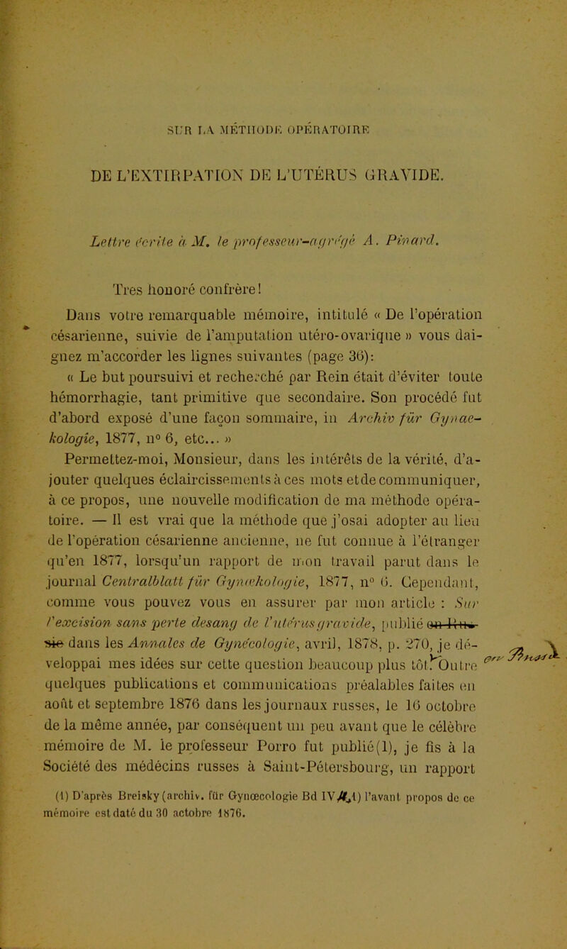 ST:R I,.\ METIIüDK OPKnATÜIRR DE L’EXTIRPATION DE L’UTÉRUS GRAVIDE. Lettre l’criie a M. te prnfesseur-af/ri'f/é A. Phmrd. Très liODoré confrère! Dans votre remarquable mémoire, intitulé « De l’opération césarienne, suivie de l’amputation utéro-ovarique » vous dai- gnez m’accorder les lignes suivantes (page 30): « Le but poursuivi et recherché par Rein était d’éviter toute hémorrhagie, tant primitive que secondaire. Son procédé fut d’abord exposé d’une façon sommaire, in Archiv fur Gynae~ kologie, 1877, n° 6, etc... » Permettez-moi, jMonsieur, dans les intérêts de la vérité, d’a- jouter quelques éclaircissements à ces mots etde communiquer, à ce propos, une nouvelle modification de ma méthode opéra- toire. — Il est vrai que la méthode que j’osai adopter au lieu de l’opération césarienne ancienne, ne fut connue à l’étranger qu’en 1877, lorsqu'un rapport de mon travail parut dans le journal CentralblaU für Gymekolugie^ 1877, n“ (>. Cependant, comme vous pouvez vous en assurer par mon article : .S'ac rexcision sans perte desang de l'nte'rusgravide^ [ni])lié 04i R-h» ^ dans les Annales de Gynécologie^ avril, 1878, p. 270, je dé- ^ veloppai mes idées sur cette question beaucoup plus tôt^Outre quelques publications et communications préalables faites en août et septembre 1876 dans les journaux russes, le 16 octobre de la même année, par conséquent un peu avant que le célèbre mémoire de M. le professeur Porro fut publié(l), je fis à la Société des médécins russes à Saint-Pétersboui-g, un rapport (\) D’après Breisky (archiv. für Gynœcologie Bd IV/H) l’avant propos de ce mémoire cstdatédu30 actobre 1876.