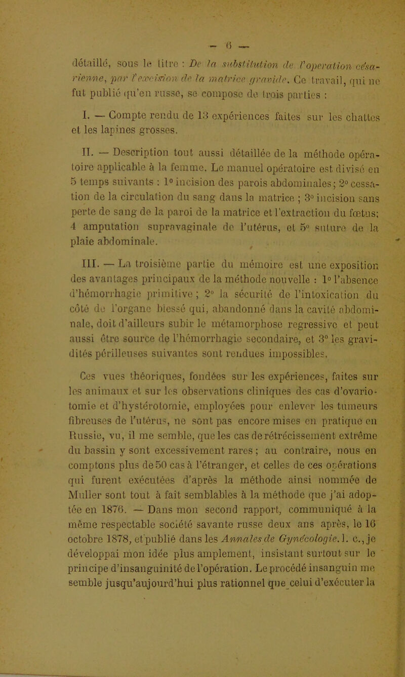 détaillé, sous lo lilro : De ht ,vibstUniion de /'opemtion césa- rienne, par l'e.roiinnn de la malrice ffraride. Go ii-avail, qui no fut publié ([u’cii russe, se compose de (rois parties : I. — Compte rendu de 13 expériences faites sur les châties et les lapines grosses. II. — Description tout aussi détaillée de la méthode opéra- toire applicable à la lemme. Le manuel opératoire est divisé en 5 temps suivants : 1<> incision des parois abdominales; 2° cessa- tion de la circulation du sang dans la matrice ; 3° incision sans perte de sang de la paroi do la matrice et l'extraction du fœtus; •1 amputation supravaginale do rutérus, et 5 suture de la plaie abdominale. IlL — La troisième partie du mémoire est une exposition des avantages principaux de la méthode nouvelle : 1° l’absence d’hémorrhagie primitive ; 2“ la sécurité de l’intoxication du côté de l’organe blessé qui, abandonné dans la cavité abdomi- nale, doit d’ailleurs subir le métamorphose régressive et peut aussi être source de rhômorrhagie secondaire, et 3“ les gravi- dités périlleuses suivantes sont rendues impossibles. Ces vues théoriques, fondées sur les expériences, faites sur les animaux et sur les observations cliniques des cas d’ovario- tomie et d’hystérotornie, employées pour enlever les tumeurs fibreuses de l’utérus, ne sont pas encore mises en pratique en Iiussie, vu, il me semble, que les cas de rétrécissement extrême du bassin y sont excessivement rares ; au contraire, nous en comptons plus de50 casa l’étranger, et celles de ces opérations qui furent exécutées d’après la méthode ainsi nommée de Muller sont tout à fait semblables à la méthode que j’ai adop- tée en 1876. — Dans mon second rapport, communiqué à la même respectable société savante russe deux ans après, le 16 octobre 1878, et'publié dans les Annales de Gynécologie.]. c.,je développai mon idée plus amplement, insistant surtout sur lo principe d’iusanguinité de l’opération. Le procédé insanguin me. semble jusqu’aujourd’hui plus rationnel que celui d’exécuter la