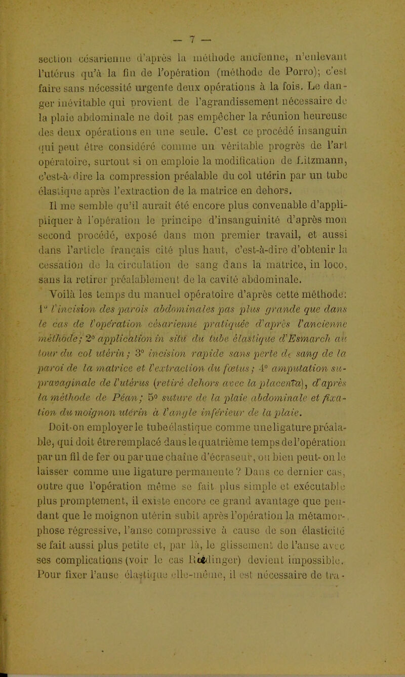 section ccsarieiiue d’api'ès la mélliode aiicleniio, u’cnlevaiil rulérus qidà la fin de l’opération (méthode de Porro); c’est faire sans nécessité m'genle deux opérations à la fois. Le dan- ger inévitahlo qui provient de l’agrandissement nécessaire de la plaie abdominale ne doit pas empêcher la réunion heureuse des deux opérations eu une seule. C’est ce procédé insanguin <[ui peut être considéi'é comme un véritable progrès de l’art opératoire, surtout si on emploie la modilication de fdtzmann, c’est-à-dire la compression préalable du col utérin par un tube élastique après l’extraction de la matrice en dehors. Il me semble qu’il aurait été encore plus convenable d’appli- pliquer à l’opération le principe d’insanguinitô d’après mon second procédé, exposé dans mon premier travail, et aussi dans l’article français cité plus haut, c’est-à-dire d’obtenir la cessation de la circidation de sang dans la matrice, in loco, sans la retirer préalablement de la cavité abdominale. Voilà les temps du manuel opératoire d’après cette méthode; P tincision des parois abdominales pas plus grande que dans le cas de Voperation césarienne pratiquée d'après l'ancienne méthode ; 2° application in situ du tube élastique d'Esmarch an tour du col utérin; 3“ incision rapide sans perte de sang de la paroi de la matrice et Vextraction du fœtus ; 4“ amputation su- pravaginale de l'utérus {retiré dehors avec la placenta], d'après la méthode de Péan; 5° suture de la plaie abdominale et fixa- tion du moignon utérin à l'angle inferieur de la plaie. Doit-on employer le tubeélastique comme uneligature préala- ble, qui doit être remplacé dans le quatrième temps de l’opération par un fil de fer ou par une chaîne d’écraseur, ou bien peut-on le ^ laisser comme une ligature permanente ? Dans ce dernier cas, -, outre que l’opération même se fait plus simple et exécutable h . plus promptement, il existe encore ce grand avantage que peu- I dant que le moignon utérin subit après l’opération la métamor- ^ phose régressive, l’aiiso compressive à cause de son élasticité f se fait aussi plus petite et, par là, le glissement de l’anse avec scs complications (voir le cas iiU<linger) devient impossible. ' Pour fixer l’anse élastique elle-même, il est nécessaire de Ira- ; • [/ t