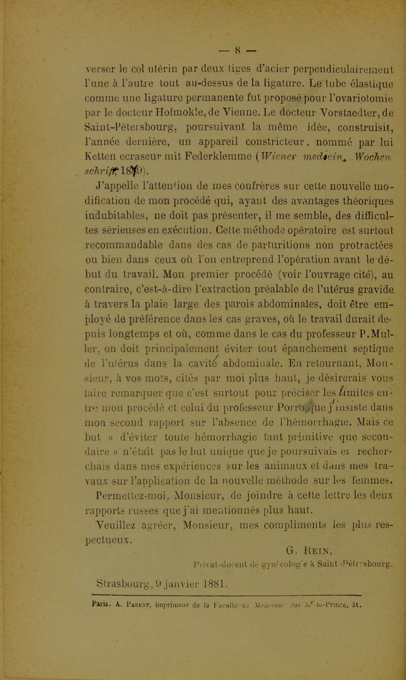 verser le col utérin par deux liges d’acier perpendiculairement Tune à l’autre tout au-dessus de la ligature. Le tube élastique comme nue ligature permanente fut proposé pour rovariotomie par le docteur Hofmokle,de Vienne. Le docteur Vorstaedter, de Saint-Pétersbourg, poursuivant la même idée, construisit, l’année dernière, un appareil constricteur, nommé par lui Ketten ecraseur mit Federklemme {Wiener medtcin^ Wochc7t schri/ff'18'^* •). J’appelle l’attenUon de mes confrères sur celte nouvelle mo- dification de mon procédé qui, ayant des avantages théoriques indubitables, ne doit pas présenter, il me semble, des difficul- tés sérieuses en exécution. Celte méthode opératoire est surtout recommandable dans des cas de parturitions non prolractées ou bien dans ceux où l’on entreprend l’opération avant le dé- but du travail. Mon premier procédé (voir l’ouvrage cité), au contraire, c’est-à-dire l’extraction préalable de l’utérus gravide à travers la plaie large des parois abdominales, doit être em- ployé de préférence dans les cas graves, où le travail durait de- puis longtemps et où, comme dans le cas du professeur P.Mul- lei', on doit principalement éviter tout épanchement septique de fulérus dans la cavité abdominale. En retournant, Mon- sieur, à vos mots, cités par moi jJus haut, je désirerais vous taire remarquer que c'est surtout pour préciser les /imites en- tre mon procédé et celui du professeur Porn),A[ue j msisle dans mon second rapport sur l’absence de l’hémorrhagie. Mais ce but « d’éviter toute hémorrhagie tant primitive que secon- daire » n’était pas le but unique que je poursuivais oc recher- chais dans mes expériences sur les animaux et dans mes tra- vaux sur Tapplication de la nouvelle méthode sur les femmes. Permeltez-moi, Monsieur, de joindre à celte lettre les deux rapports russes que j'ai mentionnés plus haut. Veuillez agréer. Monsieur, mes compliments les plus res- pectueux. G. Hein, Pi ivaL-iioi'eiiL ilt* g-yiPcolnj- e îi Saint-Pélr sbourg. Strasbourg, U janvier 1881. Paris. A. Pahext, iinpriiiii'.ur do la l'aciiUo ilj MiMicii»' .-ao •\.'' le-rniicc. 31.