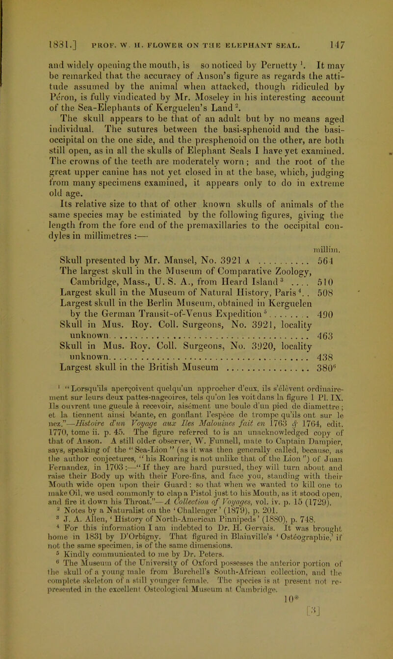 and widely opening the mouth, is so noticed by Pernetty '. It may be remarked that the accuracy of Anson’s figure as regards the atti- tude assumed by the animal when attacked, though ridiculed by Peron, is fully vindicated by Mr. Moseley in his interesting account of the Sea-Elephants of Kerguelen’s Land2. The skull appears to be that of an adult but by no means aged individual. The sutures between the basi-sphenoid and the basi- occipital on the one side, and the presphenoid on the other, are both still open, as in all the skulls of Elephant Seals I have yet examined. The crowns of the teeth are moderately worn ; and the root of the great upper canine has not yet closed in at the base, which, judging from many specimens examined, it appears only to do in extreme old age. Its relative size to that of other known skulls of animals of the same species may be estimated by the following figures, giving the length from the fore end of the premaxillaries to the occipital con- dyles in millimetres :— milliin. Skull presented by Mr. Mansel, No. 3921 a 564 The largest skull in the Museum of Comparative Zoology, Cambridge, Mass., U. S. A., from Heard Island3 .... 510 Largest skull in the Museum of Natural History, Paris1.. 508 Largest skull in the Berlin Museum, obtained in Kerguelen by the German Transit-of-Venus Expedition5 490 Skull in Mus. Roy. Coll. Surgeons, No. 3921, locality unknown 463 Skull in Mus. Roy. Coll. Surgeons, No. 3920, locality unknown 438 Largest skull in the British Museum 380” ' “ Lorsqu’ils apen;oivent quelqu’un approcher d’eux, ils s’elevent ordinaire- ment sur leurs deux pattes-nageoires, tels qu’on les voitdans la figure 1 PI. IX. Ils ouvrent line gueule a recevoir, aisement une boule d’un pied de diamettre ; et la tiennent ainsi beante, en gonflant l’espece de trompe qu’ils ont sur le nez.”—Histoire dim Voyage aux lies Malouincs fait en 1763 cj- 1764, edit. 1770, tome ii. p. 45. The figure referred to is an unacknowledged copy of that of Anson. A still older observer, W. Funnell, male to Captain Dampier, says, speaking of the “ Sea-Lion ” (ns it was then generally called, because, as the author conjectures, “ his Roaring is not unlike that of the Lion ”) of Juan Fernandez, in 1703:—“ If they are hard pursued, they will turn about and raise their Body up with their Foro-fins, and face you, standing with their Mouth wide open upon their Guard: so that when we wanted to kill one to make Oil, we used commonly to clap a Pistol just to his Mouth, as it stood open, and fire it down his Throat.”—A Collection of Voyages, vol. iv. p. 15 (1729). 2 Notes by a Naturalist on the ‘ Challenger ’ (1879), p. 201. 3 J. A. Allen,1 History of North-American Pinnipeds ’ (1880), p. 748. 4 For this information I am indebted to Dr. H. Gervais. It was brought home in 1831 by D’Orbigny. That figured in Blainville’s ‘ Osteographie.’ if not the same specimen, is of the same dimensions. 5 Kindly communicated to me by Dr. Peters. 6 The Museum of the University of Oxford possesses the anterior portion of the skull of a young male from Burchell’s South-African collection, and the complete skeleton of a still younger female. The species is at present not re- presented in the excellent Osteologicnl Museum at Cambridge. 10*