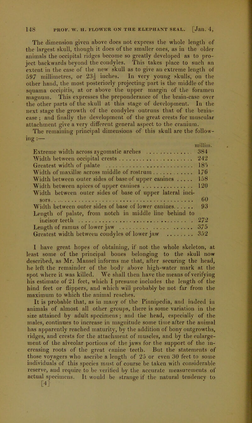 The dimension given above does not express the whole length of the largest skull, though it does of the smaller ones, as in the older animals the occipital ridges become so greatly developed as to pro- ject backwards beyond the condyles. This takes place to such an extent in the case of the new skull as to give an extreme length of 597 millimetres, or 23g inches. In very young skulls, on the other hand, the most posteriorly projecting part is the middle of the squama occipitis, at or above the upper margin of the foramen magnum. This expresses the preponderance of the brain-case over the other parts of the skull at this stage of development. In the next stage the growth of the condyles outruns that of the brain- case ; arid finally the development of the great crests for muscular attachment give a very different general aspect to the cranium. The remaining principal dimensions of this skull are the follow- ing : milliin. Extreme width across zygomatic arches 384 Width between occipital crests 242 Greatest width of palate 185 Width of maxillm across middle of rostrum 176 Width between outer sides of base of upper canines 158 Width between apices of upper canines 120 Width between outer sides of base of upper lateral inci- sors 60 Width between outer sides of base of lower canines 93 Length of palate, from notch in middle line behind to incisor teeth , 272 Length of ramus of lower jaw 375 Greatest width between condyles of lower jaw 352 I have great hopes of obtaining, if not the whole skeleton, at least some of the principal bones belonging to the skull now described, as Mr. Mansel informs me that, after securing the head, he left the remainder of the body above high-water mark at the spot where it was killed. We shall then have the means of verifying his estimate of 21 feet, which I presume includes the length of the hind feet or flippers, and which will probably be not far from the maximum to which the animal reaches. It is probable that, as in many of the Pinnipedia, and indeed in animals of almost all other groups, there is some variation in the size attained by adult specimens; and the head, especially of the males, continues to increase in magnitude some time after the animal has apparently reached maturity, by the addition of bony outgrowths, ridges, and crests for the attachment of muscles, and by the enlarge- ment of the alveolar portions of the jaws for the support of the in- creasing roots of the great canine teeth. But the statements of those voyagers who ascribe a length of 25 or even 30 feet to some individuals of this species must of course be taken with considerable reserve, and require to be verified by the accurate measurements of actual specimens. It would be strange if the natural tendency to [4]