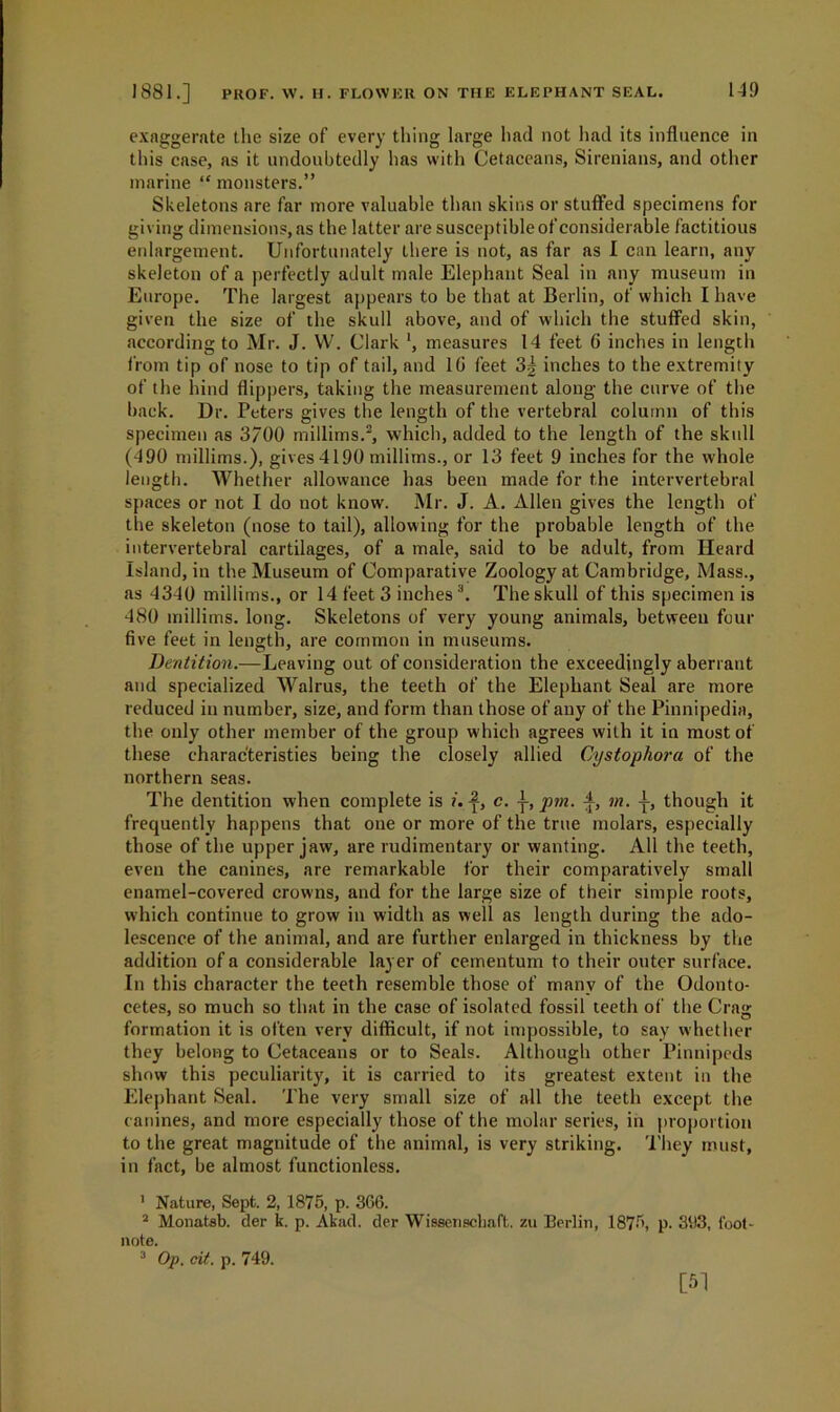 exaggerate the size of every thing large had not had its influence in this case, ns it undoubtedly has with Cetaceans, Sirenians, and other marine “ monsters.” Skeletons are far more valuable than skins or stuffed specimens for giving dimensions, as the latter are susceptible of considerable factitious enlargement. Unfortunately there is not, as far as I can learn, any skeleton of a perfectly adult male Elephant Seal in any museum in Europe. The largest appears to be that at Berlin, of which I have given the size of the skull above, and of which the stuffed skin, according to Mr. J. W. Clark ', measures 14 feet 6 inches in length from tip of nose to tip of tail, and 10 feet 3| inches to the extremity of the hind flippers, taking the measurement along the curve of the back. Dr. Peters gives the length of the vertebral column of this specimen as 3/00 millims.1 2, which, added to the length of the skull (490 millims.), gives4190 millims., or 13 feet 9 inches for the whole length. Whether allowance has been made for the intervertebral spaces or not I do not know. Mr. J. A. Allen gives the length of the skeleton (nose to tail), allowing for the probable length of the intervertebral cartilages, of a male, said to be adult, from Heard Island, in the Museum of Comparative Zoology at Cambridge, Mass., as 4340 millims., or 14 feet 3 inches3. The skull of this specimen is 480 millims. long. Skeletons of very young animals, between four five feet in length, are common in museums. Dentition.—Leaving out of consideration the exceedingly aberrant and specialized Walrus, the teeth of the Elephant Seal are more reduced in number, size, and form than those of any of the Pinnipedia, the only other member of the group which agrees with it in most of these characteristics being the closely allied Cystophora of the northern seas. The dentition when complete is i. c. ]■, pm. m. though it frequently happens that one or more of the true molars, especially those of the upper jaw, are rudimentary or wanting. All the teeth, even the canines, are remarkable for their comparatively small enamel-covered crowns, and for the large size of their simple roots, which continue to grow in width as well as length during the ado- lescence of the animal, and are further enlarged in thickness by the addition of a considerable layer of eementum to their outer surface. In this character the teeth resemble those of many of the Odonto- cetes, so much so that in the case of isolated fossil teeth of the Crag formation it is often very difficult, if not impossible, to say whether they belong to Cetaceans or to Seals. Although other Pinnipeds show this peculiarity, it is carried to its greatest extent in the Elephant Seal. The very small size of all the teeth except the canines, and more especially those of the molar series, in proportion to the great magnitude of the animal, is very striking. They must, in fact, be almost functionless. 1 Nature, Sept. 2, 1875, p. 366. 2 Monat-sb. der k. p. Akad. der Wissenscbaft. zu Berlin, 1875, p. 393, foot- note. 3 Op. cit. p. 749. [51