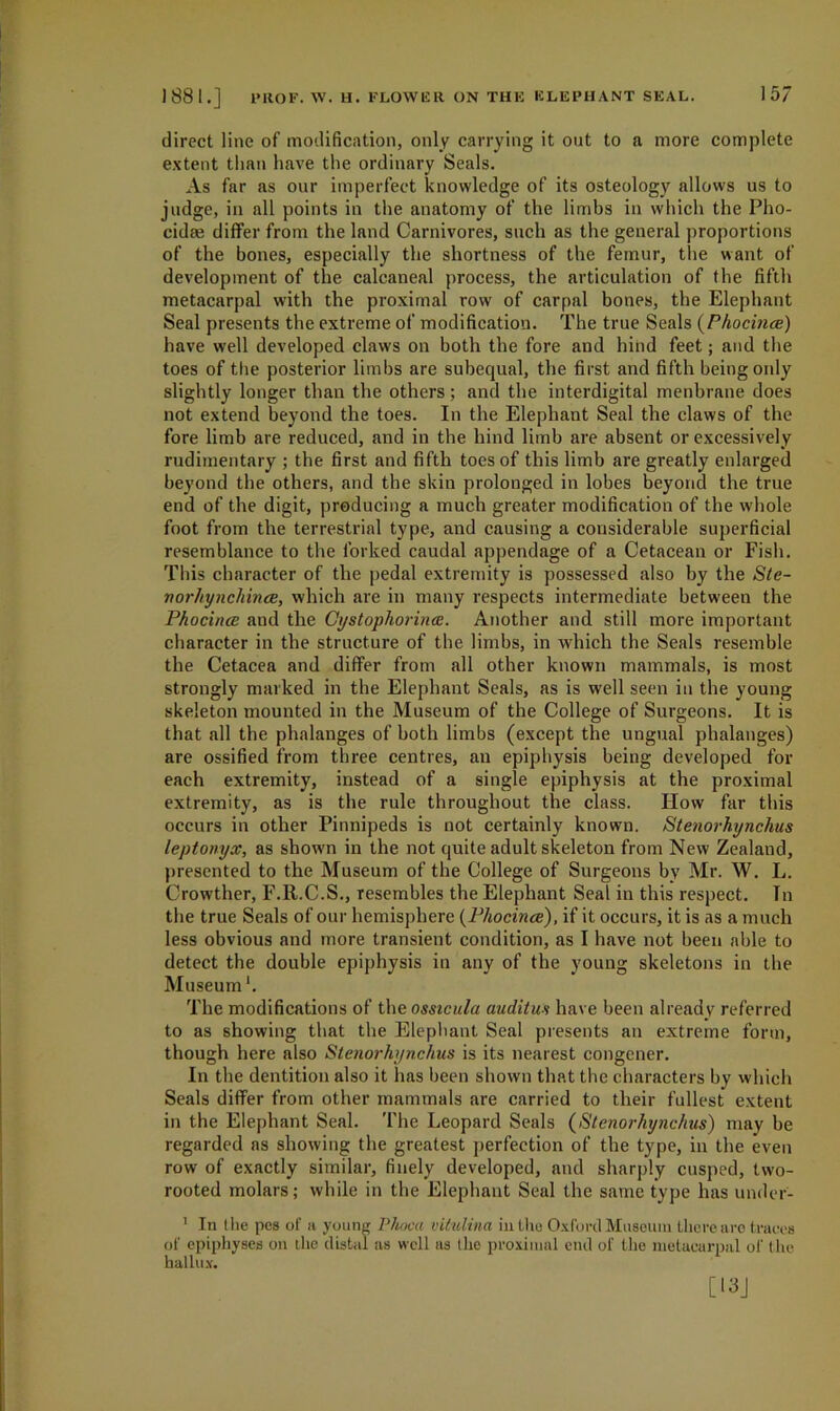 direct line of modification, only carrying it out to a more complete extent than have the ordinary Seals. As far as our imperfect knowledge of its osteology allows us to judge, in all points in the anatomy of the limbs in which the Pho- cidte differ from the land Carnivores, such as the general proportions of the bones, especially the shortness of the femur, the want of development of the calcaneal process, the articulation of the fifth metacarpal with the proximal row of carpal bones, the Elephant Seal presents the extreme of modification. The true Seals (Phocince) have well developed claws on both the fore and hind feet; and the toes of ttie posterior limbs are subequal, the first and fifth being only slightly longer than the others; and the interdigital menbrane does not extend beyond the toes. In the Elephant Seal the claws of the fore limb are reduced, and in the hind limb are absent or excessively rudimentary ; the first and fifth toes of this limb are greatly enlarged beyond the others, and the skin prolonged in lobes beyond the true end of the digit, producing a much greater modification of the whole foot from the terrestrial type, and causing a considerable superficial resemblance to the forked caudal appendage of a Cetacean or Fish. This character of the pedal extremity is possessed also by the Ste- norhynchince, which are in many respects intermediate between the Phocince and the Gystophorince. Another and still more important character in the structure of the limbs, in which the Seals resemble the Cetacea and differ from all other known mammals, is most strongly marked in the Elephant Seals, as is well seen in the young skeleton mounted in the Museum of the College of Surgeons. It is that all the phalanges of both limbs (except the ungual phalanges) are ossified from three centres, an epiphysis being developed for each extremity, instead of a single epiphysis at the proximal extremity, as is the rule throughout the class. How far this occurs in other Pinnipeds is not certainly known. Stenorhynchus leptonyx, as shown in the not quite adult skeleton from New Zealand, presented to the Museum of the College of Surgeons by Mr. W. L. Crowther, F.R.C.S., resembles the Elephant Seal in this respect. Tn the true Seals of our hemisphere {Phocince), if it occurs, it is as a much less obvious and more transient condition, as I have not been able to detect the double epiphysis in any of the young skeletons in the Museum1. The modifications of the ossicula auditus have been already referred to as showing that the Elephant Seal presents an extreme form, though here also Stenorhynchus is its nearest congener. In the dentition also it has been shown that the characters by which Seals differ from other mammals are carried to their fullest extent in the Elephant Seal. The Leopard Seals (Stenorhynchus) may be regarded as showing the greatest perfection of the type, in the even row of exactly similar, finely developed, and sharply cuspcd, two- rooted molars; while in the Elephant Seal the same type has under- 1 In the pcs of a young Pkoca vitulina in t he Oxford Museum there are traces of epiphyses on the distal as well as the proximal end of the metacarpal of the hallux.