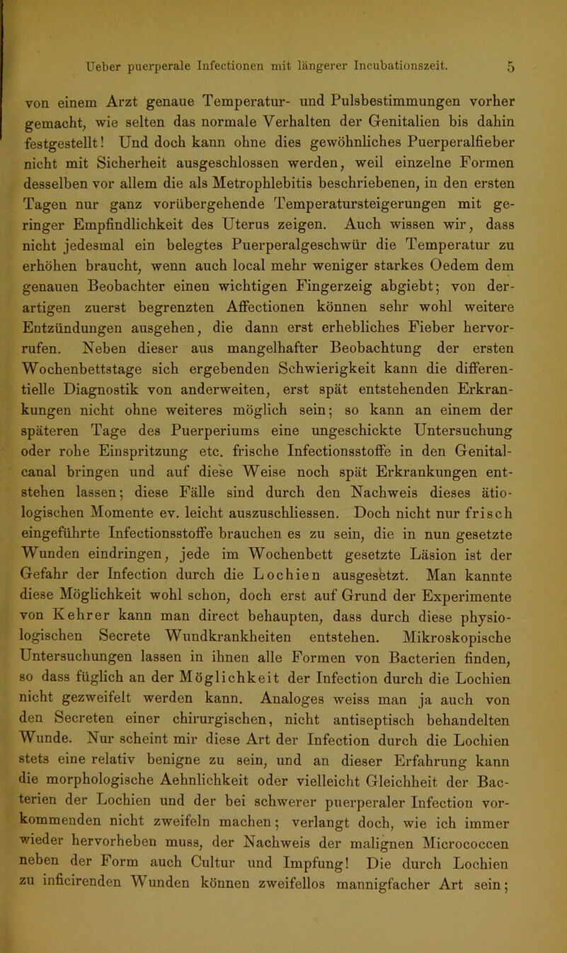 von einem Arzt genaue Temperatur- und Pulsbestimmungen vorher gemacht, wie selten das normale Verhalten der Genitalien bis dahin festgestellt! Und doch kann ohne dies gewöhnliches Puerperalfieber nicht mit Sicherheit ausgeschlossen werden, weil einzelne Formen desselben vor allem die als Metrophlebitis beschriebenen, in den ersten Tagen nur ganz vorübergehende Temperatursteigerungen mit ge- ringer Empfindlichkeit des Uterus zeigen. Auch wissen wir, dass nicht jedesmal ein belegtes Puerperalgeschwür die Temperatur zu erhöhen braucht, wenn auch local mehr weniger starkes Oedem dem genauen Beobachter einen wichtigen Fingerzeig abgiebt; von der- artigen zuerst begrenzten Affectionen können sehr wohl weitere Entzündungen ausgehen, die dann erst erhebliches Fieber hervor- rufen. Neben dieser aus mangelhafter Beobachtung der ersten Wochenbettstage sich ergebenden Schwierigkeit kann die differen- tielle Diagnostik von anderweiten, erst spät entstehenden Erkran- kungen nicht ohne weiteres möglich sein; so kann an einem der späteren Tage des Puerperiums eine ungeschickte Untersuchung oder rohe Einspritzung etc. frische Infectionsstoffe in den Genital- canal bringen und auf diese Weise noch spät Erkrankungen ent- stehen lassen; diese Fälle sind durch den Nachweis dieses ätio- logischen Momente ev. leicht auszuschliessen. Doch nicht nur frisch eingeführte Infectionsstoffe brauchen es zu sein, die in nun gesetzte Wunden eindringen, jede im Wochenbett gesetzte Läsion ist der Gefahr der Infection durch die Lochien ausgesbtzt. Man kannte diese Möglichkeit wohl schon, doch erst auf Grund der Experimente von Kehrer kann man direct behaupten, dass durch diese physio- logischen Secrete Wundkrankheiten entstehen. Mikroskopische Untersuchungen lassen in ihnen alle Formen von Bacterien finden, so dass füglich an der Möglichkeit der Infection durch die Lochien nicht gezweifelt werden kann. Analoges weiss man ja auch von den Secreten einer chirurgischen, nicht antiseptisch behandelten Wunde. Nur scheint mir diese Art der Infection durch die Lochien stets eine relativ benigne zu sein, und an dieser Erfahrung kann die morphologische Aehnlichkeit oder vielleicht Gleichheit der Bac- terien der Lochien und der bei schwerer puerperaler Infection vor- kommenden nicht zweifeln machen; verlangt doch, wie ich immer wieder hervorheben muss, der Nachweis der malignen Micrococcen neben der Form auch Cultur und Impfung! Die durch Lochien zu inficirenden Wunden können zweifellos mannigfacher Art sein;