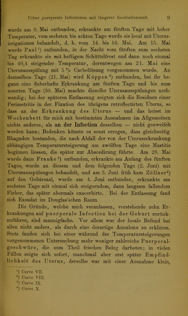 wurde am 9. Mai entbunden, erkrankte am fünften Tage mit hoher Temperatur, vom sechsten bis achten Tage wurde sie local mit Uterus- irrigationen behandelt, d. h. vom 14. bis 16. Mai. Am 15. Mai wurde Paul1) entbunden, in der Nacht vom fünften zum sechsten Tag erkrankte sie mit heftigem Schüttelfrost nnd dann noch einmal bis 40,4 steigender Temperatur, derentwegen am 21. Mai eine Uterusausspülung mit 5 °/o Carbollösung vorgenommen wurde. An demselben Tage (21. Mai) wird Koppen 2) entbunden, bei ihr be- gann eine fieberhafte Erkrankung am fünften Tage und bis zum neunten Tage (30. Mai) machte dieselbe Uterusausspülungen noth- wendig; bei der späteren Entlassung zeigten sich die Residuen einer Perimetritis in der Fixation des übrigens retroflectirten Uterus, so dass an der Erkrankung des Uterus — und das heisst im Wochenbett für mich mit bestimmten Ausnahmen im Allgemeinen nichts anderes, als an der Infection desselben — nicht gezweifelt werden kann; Bedenken könnte es sonst erregen, dass gleichzeitig Rhagaden bestanden, die nach Abfall der von der Uteruserkrankung abhängigen Temperatursteigerung am zwölften Tage eine Mastitis beginnen Hessen, die später zur Abscedirung führte. Am 28. Mai wurde dann Franke3) entbunden, erkrankte am Anfang des fünften Tages, wurde an diesem und dem folgenden Tage (2. Juni) mit Uterusausspülungen behandelt, und am 3. Juni früh kam Zöllner4) auf den Gebärsaal, wurde am 4. Juni entbunden, erkrankte am sechsten Tage mit einmal sich steigerndem, dann langsam fallendem Fieber, das später abermals exacerbirte. Bei der Entlassung fand sich Exsudat im Douglas’schen Raum. Die Gründe, welche mich veranlassen, vorstehende zehn Er- krankungen auf puerperale Infection bei der Geburt zurück- zuführen, sind mannigfache. Vor allem war der locale Befund bei allen nicht anders, als durch eine derartige Annahme zu erklären. Stets fanden sich bei einer während der Temperatursteigerungen vorgenommenen Untersuchung mehr weniger zahlreiche Puerperal- geschwüre, die zum Theil frischen Beleg darboten; in vielen Fällen zeigte sich sofort, manchmal aber erst später Empfind- lichkeit des Uterus, derselbe war mit einer Ausnahme klein, 9 Curve VII. 2) Curve VIII. 3) Curve IX. 4) Curve X.