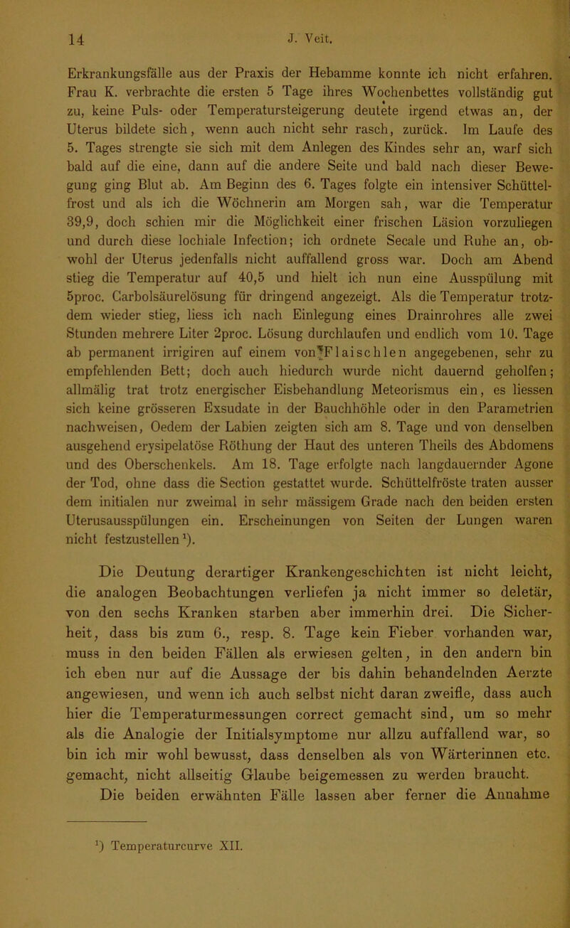 Erkrankungsfälle aus der Praxis der Hebamme konnte ich nicht erfahren. Frau K. verbrachte die ersten 5 Tage ihres Wochenbettes vollständig gut zu, keine Puls- oder Temperatursteigerung deutete irgend etwas an, der Uterus bildete sich, wenn auch nicht sehr rasch, zurück. Im Laufe des 5. Tages strengte sie sich mit dem Anlegen des Kindes sehr an, warf sich bald auf die eine, dann auf die andere Seite und bald nach dieser Bewe- gung ging Blut ab. Am Beginn des 6. Tages folgte ein intensiver Schüttel- frost und als ich die Wöchnerin am Morgen sah, war die Temperatur 39,9, doch schien mir die Möglichkeit einer frischen Läsion vorzuliegen und durch diese lochiale Infection; ich ordnete Secale und Ruhe an, ob- wohl der Uterus jedenfalls nicht auffallend gross war. Doch am Abend stieg die Temperatur auf 40,5 und hielt ich nun eine Ausspülung mit 5proc. Carboisäurelösung für dringend angezeigt. Als die Temperatur trotz- dem wieder stieg, liess ich nach Einlegung eines Drainrohres alle zwei Stunden mehrere Liter 2proc. Lösung durchlaufen und endlich vom 10. Tage ab permanent irrigiren auf einem von'Flaischlen angegebenen, sehr zu empfehlenden Bett; doch auch hiedurch wurde nicht dauernd geholfen; allmälig trat trotz energischer Eisbehandlung Meteorismus ein, es Hessen sich keine grösseren Exsudate in der Bauchhöhle oder in den Parametrien nachweisen, Oedem der Labien zeigten sich am 8. Tage und von denselben ausgehend erysipelatöse Röthung der Haut des unteren Theils des Abdomens und des Oberschenkels. Am 18. Tage erfolgte nach langdauernder Agone der Tod, ohne dass die Section gestattet wurde. Schüttelfröste traten ausser dem initialen nur zweimal in sehr mässigem Grade nach den beiden ersten Uterusausspülungen ein. Erscheinungen von Seiten der Lungen waren nicht festzustellen ')• Die Deutung derartiger Krankengeschichten ist nicht leicht, die analogen Beobachtungen verliefen ja nicht immer so deletär, von den sechs Kranken starben aber immerhin drei. Die Sicher- heit, dass bis zum 6., resp. 8. Tage kein Fieber vorhanden war, muss in den beiden Fällen als erwiesen gelten, in den andern bin ich eben nur auf die Aussage der bis dahin behandelnden Aerzte angewiesen, und wenn ich auch selbst nicht daran zweifle, dass auch hier die Temperaturmessungen correct gemacht sind, um so mehr als die Analogie der Initialsymptome nur allzu auffallend war, so bin ich mir wohl bewusst, dass denselben als von Wärterinnen etc. gemacht, nicht allseitig Glaube beigemessen zu werden braucht. Die beiden erwähnten Fälle lassen aber ferner die Annahme ') Temperaturcurve XII.