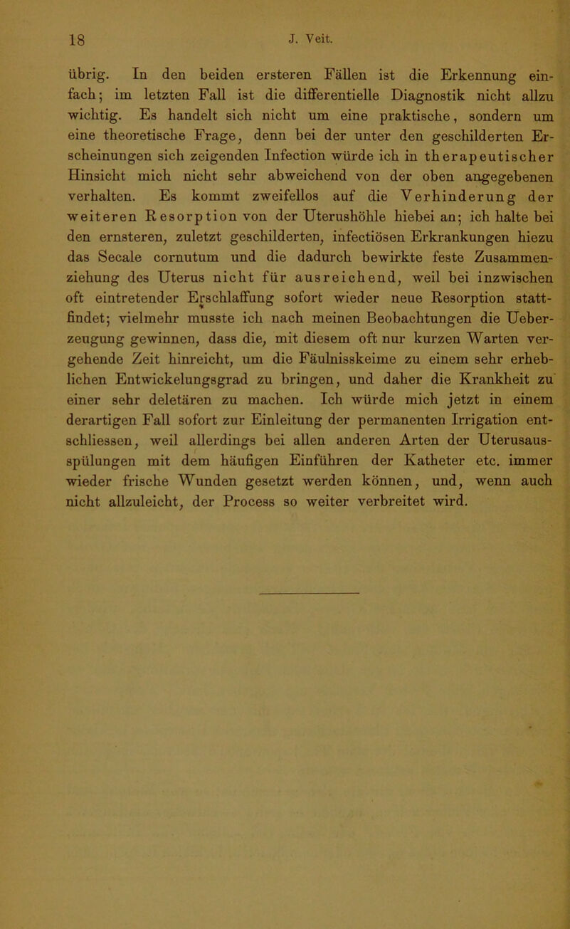 übrig. In den beiden ersteren Fällen ist die Erkennung ein- fach; im letzten Fall ist die differentielle Diagnostik nicht allzu wichtig. Es handelt sich nicht um eine praktische, sondern um eine theoretische Frage, denn bei der unter den geschilderten Er- scheinungen sich zeigenden Infection würde ich in therapeutischer Hinsicht mich nicht sehr abweichend von der oben angegebenen verhalten. Es kommt zweifellos auf die Verhinderung der weiteren Resorption von der Uterushöhle hiebei an; ich halte bei den ernsteren, zuletzt geschilderten, infectiösen Erkrankungen hiezu das Secale cornutum und die dadurch bewirkte feste Zusammen- ziehung des Uterus nicht für ausreichend, weil bei inzwischen oft eintretender Erschlaffung sofort wieder neue Resorption statt- findet; vielmehr musste ich nach meinen Beobachtungen die Ueber- zeugung gewinnen, dass die, mit diesem oft nur kurzen Warten ver- gehende Zeit hinreicht, um die Fäulnisskeime zu einem sehr erheb- lichen Entwickelungsgrad zu bringen, und daher die Krankheit zu einer sehr deletären zu machen. Ich würde mich jetzt in einem derartigen Fall sofort zur Einleitung der permanenten Irrigation ent- schliessen, weil allerdings bei allen anderen Arten der Uterusaus- spülungen mit dem häufigen Einfuhren der Katheter etc. immer wieder frische Wunden gesetzt werden können, und, wenn auch nicht allzuleicht, der Process so weiter verbreitet wird.