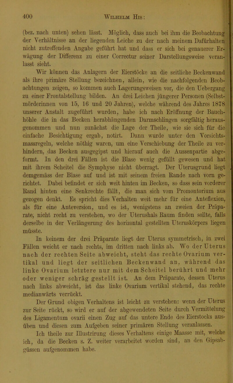(bez. nach unten) selien lässt. Möglich, dass auch bei ihm die Beobachtung der Verhältnisse an der liegenden Leiche zu der nach meinem Dafürhalten nicht zutreffenden Angabe geführt hat und dass er sich bei genauerer Er- wägung der Differenz zu einer Correctur seiner Darstellungsweise veran- lasst sieht. Wir können das Anlagern der Eierstöcke an die seitliche Beckenwand als ihre primäre Stellung bezeichnen, allein, wie die nachfolgenden Beob- achtungen zeigen, so kommen auch Lagerungs weisen vor, die den Uebergang zu einer Frontalstellung bilden. Au drei Leichen jüngerer Personen (Selbst- mörderinnen von 15, 16 und 20 Jahren), wrelche während des Jahres 1878 unserer Anstalt zugeführt wurden, habe ich nach Eröffnung der Bauch- höhle die in das Becken herabhängenden Darmschlingen sorgfältig heraus- genommen und nun zunächst die Lage der Theile, wie sie sich für die einfache Besichtigung ergab, notirt. Dann wurde unter den Vorsichts- massregeln, welche nöthig waren, um eine Verschiebung der Theile zu ver- hindern, das Becken ausgegipst und hierauf auch die Aussenpartie abge- formt. In den drei Fällen ist die Blase wenig gefüllt gewesen und hat mit ihrem Scheitel die Symphyse nicht überragt. Der Uterusgrund hegt demgemäss der Blase auf und ist mit seinem freien Rande nach vorn ge- richtet. Dabei befindet er sich weit hinten im Becken, so dass sein vorderer Rand hinten eine Senkrechte fällt, die man sich vom Promontorium aus gezogen denkt. Es spricht dies Verhalten weit mein für eine Anteflexion, als für eine Anteversion, und es ist, wenigstens an zweien der Präpa- rate, nicht recht zu verstehen, wo der Uterushals Raum finden sollte, falls derselbe in der Verlängerung des horizontal gestellten Uteruskörpers liegen müsste. In keinem der drei Präparate liegt der Uterus symmetrisch, in zwei Fällen weicht er nach rechts, im dritten nach links ab. Wo derUterus nach der rechten Seite abweicht, steht das rechte Ovarium ver- tikal und liegt der seitlichen Beckenwand an, während das linke Ovarium letztere nur mit dem Scheitel berührt und mehr oder weniger schräg gestellt ist. An dem Präparate, dessen Uterus nach links abweicht, ist das linke Ovarium vertikal stehend, das rechte medianwärts verrückt. Der Grund obigen Verhaltens ist leicht zu verstehen: wenn der Uterus zur Seite rückt, so wird er auf der abgewendeten Seite durch Vermittelung des Ligamentum ovarii einen Zug auf das untere Ende des Eierstocks aus- üben und diesen zum Aufgeben seiner primären Stellung veranlassen. Ich theile zur Ulustrirung dieses Verhaltens einige Maasse mit, welche ich, da die Becken s. Z. weiter verarbeitet worden sind, an den Gipsab- güssen aufgenommen habe.