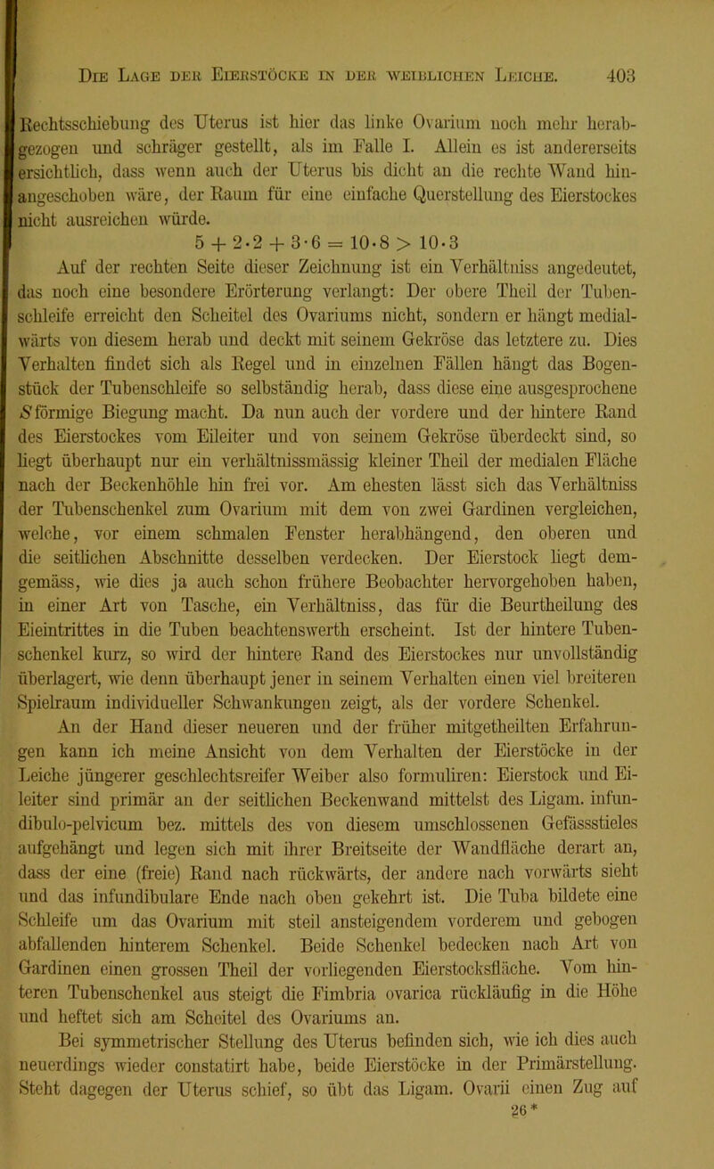 Rechtsschiebung des Uterus ist hier das linke Ovarium nocli mein- lierab- gezugen und schräger gestellt, als im Falle I. Allein es ist andererseits ersichtlich, dass wenn auch der Uterus bis dicht an die rechte Wand hin- angeschoben wäre, der Raum für eine einfache Querstellung des Eierstockes nicht ausreichen würde. 5 + 2-2 + 3-6 = 10-8 > 10-3 Auf der rechten Seite dieser Zeichnung ist ein Yerhältniss angedeutet, das noch eine besondere Erörterung verlangt: Der obere Theil der Tuben- schleife erreicht den Scheitel des Ovariums nicht, sondern er hängt medial- wärts von diesem herab und deckt mit seinem Gekröse das letztere zu. Dies Verhalten findet sich als Regel und in einzelnen Fällen hängt das Bogen- stück der Tubenschleife so selbständig herab, dass diese eine ausgesprochene S förmige Biegung macht. Da nun auch der vordere und der hintere Rand des Eierstockes vom Eileiter und von seinem Gekröse überdeckt sind, so liegt überhaupt nur ein verhältnissmässig kleiner Theil der medialen Fläche nach der Beckenhöhle hin frei vor. Am ehesten lässt sich das Verhältniss der Tubenschenkel zum Ovarium mit dem von zwei Gardinen vergleichen, welche, vor einem schmalen Fenster herabhängend, den oberen und die seitlichen Abschnitte desselben verdecken. Der Eierstock liegt dem- gemäss, wie dies ja auch schon frühere Beobachter hervorgehoben haben, in einer Art von Tasche, ein Verhältniss, das für die Beurtheilung des Eieintrittes in die Tuben beachtenswerth erscheint. Ist der hintere Tuben- schenkel kurz, so wird der hintere Rand des Eierstockes nur unvollständig überlagert, wie denn überhaupt jener in seinem Verhalten einen viel breiteren Spielraum individueller Schwankungen zeigt, als der vordere Schenkel. An der Hand dieser neueren und der früher mitgetheilten Erfahrun- gen kann ich meine Ansicht von dem Verhalten der Eierstöcke in der Leiche jüngerer geschlechtsreifer Weiber also formuliren: Eierstock und Ei- leiter sind primär an der seitlichen Beckenwand mittelst des Ligam. infun- dibulo-pelvicum bez. mittels des von diesem umschlossenen Gefässstieles aufgehängt und legen sich mit ihrer Breitseite der Wandfläche derart an, dass der eine (freie) Rand nach rückwärts, der andere nach vorwärts sieht und das infundibulare Ende nach oben gekehrt ist. Die Tuba bildete eine Schleife um das Ovarium mit steil ansteigendem vorderem und gebogen abfallenden hinterem Schenkel. Beide Schenkel bedecken nach Art von Gardinen einen grossen Theil der vorliegenden Eierstocksfläche. Vom hin- teren Tubenschenkel aus steigt die Fimbria ovarica rückläufig in die Höhe und heftet sich am Scheitel des Ovariums an. Bei symmetrischer Stellung des Uterus befinden sich, wie ich dies auch neuerdings wieder constatirt habe, beide Eierstöcke in der Primärstellung. Steht dagegen der Uterus schief, so übt das Ligam. Ovarii einen Zug auf g6*