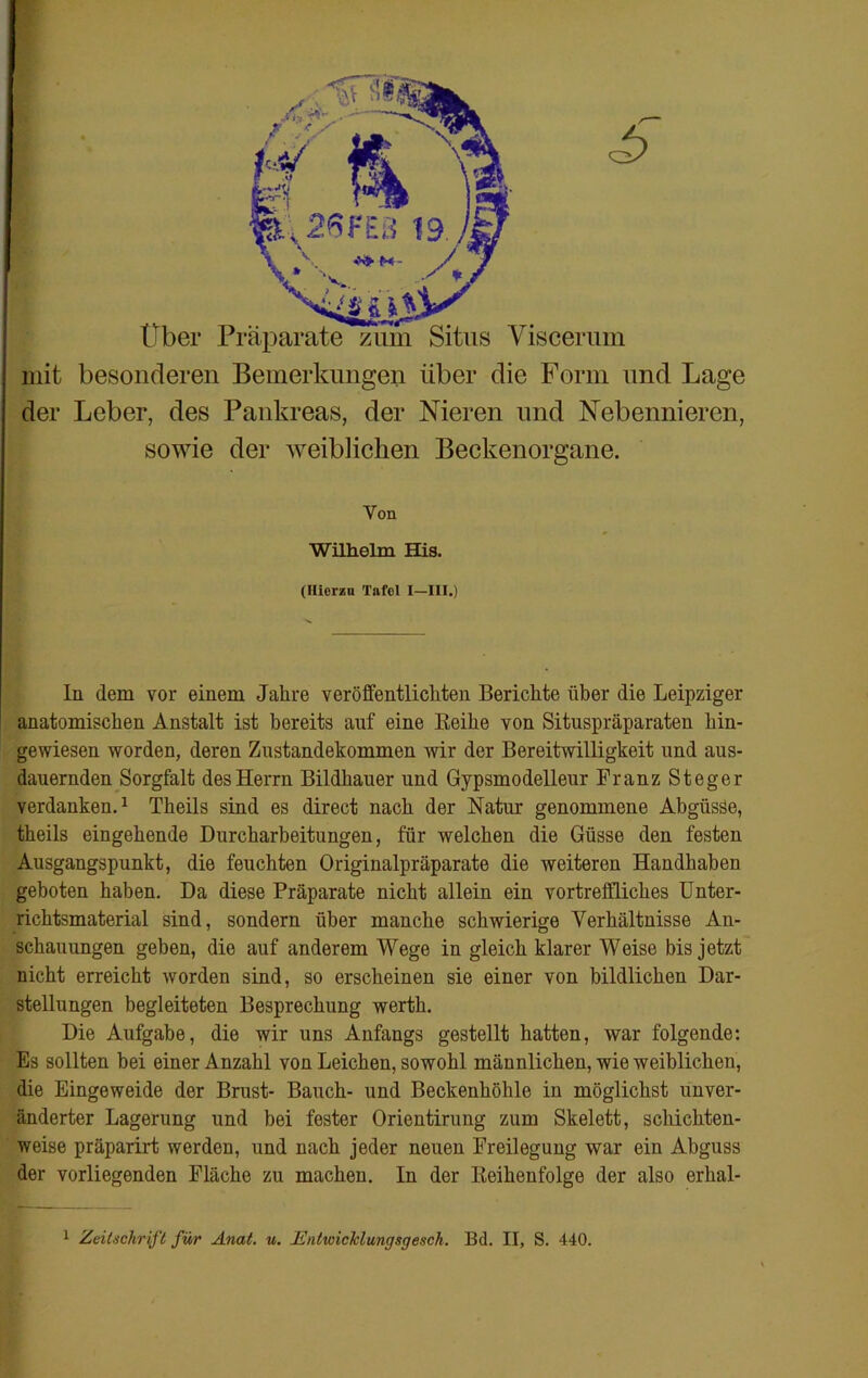 £ Über Präparate zum Situs Viscerum mit besonderen Bemerkungen über die Form und Lage der Leber, des Pankreas, der Nieren und Nebennieren, sowie der weiblichen Beckenorgane. In dem vor einem Jahre veröffentlichten Berichte über die Leipziger anatomischen Anstalt ist bereits auf eine Reihe von Situspräparaten hin- gewiesen worden, deren Zustandekommen wir der Bereitwilligkeit und aus- dauernden Sorgfalt des Herrn Bildhauer und Gypsmodelleur Franz Steger verdanken.1 Theils sind es direct nach der Natur genommene Abgüsse, theils eingehende Durcharbeitungen, für welchen die Güsse den festen Ausgangspunkt, die feuchten Originalpräparate die weiteren Handhaben geboten haben. Da diese Präparate nicht allein ein vortreffliches Unter- richtsmaterial sind, sondern über manche schwierige Verhältnisse An- schauungen geben, die auf anderem Wege in gleich klarer Weise bis jetzt nicht erreicht worden sind, so erscheinen sie einer von bildlichen Dar- stellungen begleiteten Besprechung werth. Die Aufgabe, die wir uns Anfangs gestellt hatten, war folgende: Es sollten bei einer Anzahl von Leichen, sowohl männlichen, wie weiblichen, die Eingeweide der Brust- Bauch- und Beckenhöhle in möglichst unver- änderter Lagerung und bei fester Orientirung zum Skelett, schichten- weise präparirt werden, und nach jeder neuen Freilegung war ein Abguss der vorliegenden Fläche zu machen. In der Reihenfolge der also erhal- Yon Wilhelm His. (Hierzu Tafel I—III.) 1 Zeitschrift für Anat. u. Entioiclclungsgesch. Bd. II, S. 440.